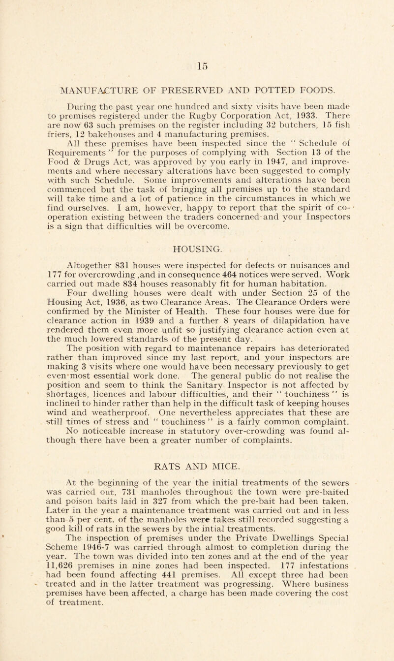 MANUFACTURE OF PRESERVED AND POTTED FOODS. During the past year one hundred and sixty visits have been made to premises registered under the Rugby Corporation Act, 1933. There are now 63 such premises on the register including 32 butchers, 15 fish friers, 12 bakehouses and 4 manufacturing premises. All these premises have been inspected since the  Schedule of Requirements” for the purposes of complying with Section 13 of the Food & Drugs Act, was approved by you early in 1947, and improve¬ ments and where necessary alterations have been suggested to comply with such Schedule. Some improvements and alterations have been commenced but the task of bringing all premises up to the standard will take time and a lot of patience in the circumstances in which we find ourselves. I am, however, happy to report that the spirit of co- ■ operation existing between the traders concerned-and your Inspectors is a sign that difficulties will be overcome. HOUSING. Altogether 831 houses were inspected for defects or nuisances and 177 for overcrowding ,and in consequence 464 notices were served. Work carried out made 834 houses reasonably fit for human habitation. Four dwelling houses were dealt with under Section 25 of the Housing Act, 1936, as two Clearance Areas. The Clearance Orders were confirmed by the Minister of Health. These four houses were due for clearance action in 1939 and a further 8 years of dilapidation have rendered them even more unfit so justifying clearance action even at the much lowered standards of the present day. The position with regard to maintenance repairs has deteriorated rather than improved since my last report, and your inspectors are making 3 visits where one would have been necessary previously to get even most essential work done. The general public do not realise the position and seem to think the Sanitary Inspector is not affected by shortages, licences and labour difficulties, and their “ touchiness ” is inclined to hinder rather than help in the difficult task of keeping houses wind and weatherproof. One nevertheless appreciates that these are still times of stress and “ touchiness ” is a fairly common complaint. No noticeable increase in statutory over-crowding was found al¬ though there have been a greater number of complaints. RATS AND MICE. At the beginning of the year the initial treatments of the sewers was carried out, 731 manholes throughout the town were pre-baited and poison baits laid in 327 from which the pre-bait had been taken. Later in the year a maintenance treatment was carried out and in less than 5 per cent, of the manholes were takes still recorded suggesting a good kill of rats in the sewers by the intial treatments. The inspection of premises under the Private Dwellings Special Scheme 1946-7 was carried through almost to completion during the year. The town was divided into ten zones and at the end of the year 11,626 premises in nine zones had been inspected. 177 infestations had been found affecting 441 premises. All except three had been treated and in the latter treatment was progressing. Where business premises have been affected, a charge has been made covering the cost of treatment.
