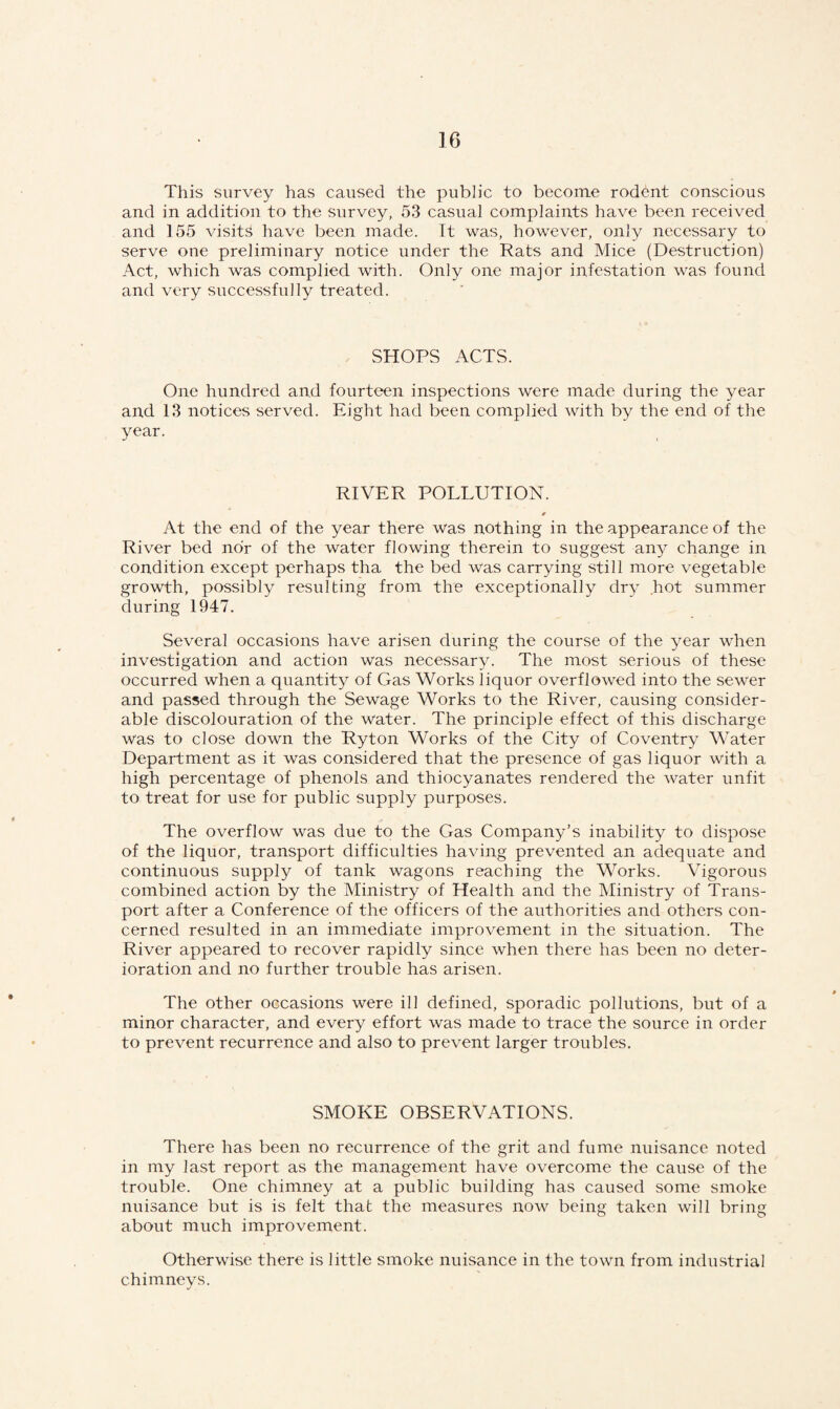 This survey has caused the public to become rodent conscious and in addition to the survey, 53 casual complaints have been received and 155 visits have been made. It was, however, only necessary to serve one preliminary notice under the Rats and Mice (Destruction) Act, which was complied with. Only one major infestation was found and very successfully treated. SHOPS ACTS. One hundred and fourteen inspections were made during the year and 13 notices served. Eight had been complied with by the end of the year. RIVER POLLUTION. » At the end of the year there was nothing in the appearance of the River bed nor of the water flowing therein to suggest any change in condition except perhaps tha the bed was carrying still more vegetable growth, possibly resulting from the exceptionally dry hot summer during 1947. Several occasions have arisen during the course of the year when investigation and action was necessary. The most serious of these occurred when a quantity of Gas Works liquor overflowed into the sewer and passed through the Sewage Works to the River, causing consider¬ able discolouration of the water. The principle effect of this discharge was to close down the Ryton Works of the City of Coventry Water Department as it was considered that the presence of gas liquor with a high percentage of phenols and thiocyanates rendered the water unfit to treat for use for public supply purposes. The overflow was due to the Gas Company’s inability to dispose of the liquor, transport difficulties having prevented an adequate and continuous supply of tank wagons reaching the Works. Vigorous combined action by the Ministry of Health and the Ministry of Trans¬ port after a Conference of the officers of the authorities and others con¬ cerned resulted in an immediate improvement in the situation. The River appeared to recover rapidly since when there has been no deter¬ ioration and no further trouble has arisen. The other occasions were ill defined, sporadic pollutions, but of a minor character, and every effort was made to trace the source in order to prevent recurrence and also to prevent larger troubles. SMOKE OBSERVATIONS. There has been no recurrence of the grit and fume nuisance noted in my last report as the management have overcome the cause of the trouble. One chimney at a public building has caused some smoke nuisance but is is felt that the measures now being taken will bring about much improvement. Otherwise there is little smoke nuisance in the town from industrial chimneys.
