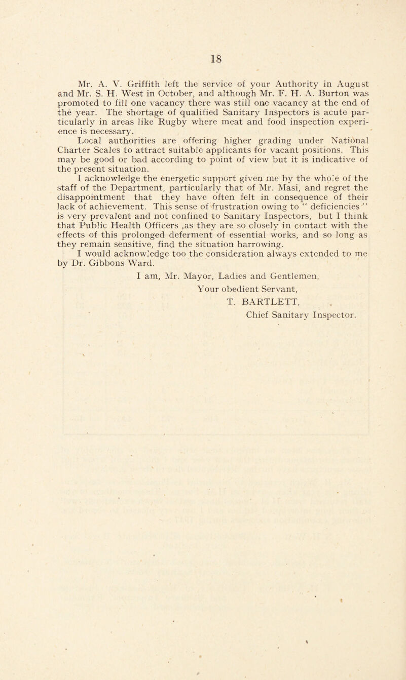 Mr. A. V. Griffith left the service of your Authority in August and Mr. S. H. West in October, and although Mr. F. H. A. Burton was promoted to fill one vacancy there was still one vacancy at the end of the year. The shortage of qualified Sanitary Inspectors is acute par¬ ticularly in areas like Rugby where meat and food inspection experi¬ ence is necessary. Local authorities are offering higher grading under National Charter Scales to attract suitable applicants for vacant positions. This may be good or bad according to point of view but it is indicative of the present situation. I acknowledge the energetic support given me by the whole of the staff of the Department, particularly that of Mr. Masi, and regret the disappointment that they have often felt in consequence of their lack of achievement. This sense of frustration owing to “ deficiencies is very prevalent and not confined to Sanitary Inspectors, but I think that Public Health Officers ,as they are so closely in contact with the effects of this prolonged deferment of essential works, and so long as they remain sensitive, find the situation harrowing. I would acknowledge too the consideration always extended to me by Dr. Gibbons Ward. I am, Mr. Mayor, Ladies and Gentlemen, Your obedient Servant, T. BARTLETT, Chief Sanitary Inspector. \