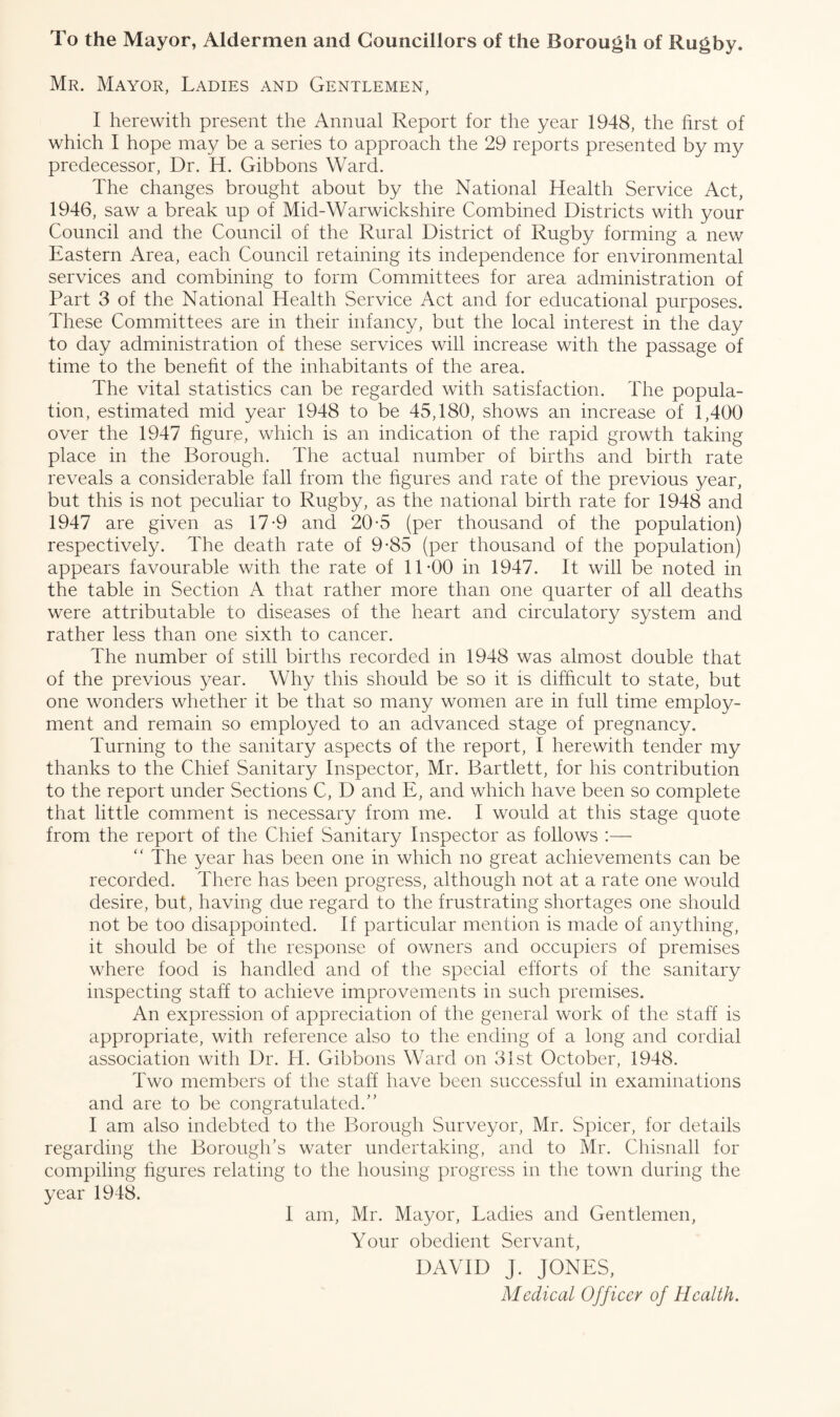 To the Mayor, Aldermen and Councillors of the Borough of Rugby. Mr. Mayor, Ladies and Gentlemen, I herewith present the Annual Report for the year 1948, the hrst of which I hope may be a series to approach the 29 reports presented by my predecessor, Dr. H. Gibbons Ward. The changes brought about by the National Health Service Act, 1946, saw a break up of Mid-Warwickshire Combined Districts with your Council and the Council of the Rural District of Rugby forming a new Eastern Area, each Council retaining its independence for environmental services and combining to form Committees for area administration of Part 3 of the National Health Service Act and for educational purposes. These Committees are in their infancy, but the local interest in the day to day administration of these services will increase with the passage of time to the benefit of the inhabitants of the area. The vital statistics can be regarded with satisfaction. The popula¬ tion, estimated mid year 1948 to be 45,180, shows an increase of 1,400 over the 1947 figure, which is an indication of the rapid growth taking place in the Borough. The actual number of births and birth rate reveals a considerable fall from the figures and rate of the previous year, but this is not peculiar to Rugby, as the national birth rate for 1948 and 1947 are given as 17-9 and 20-5 (per thousand of the population) respectively. The death rate of 9-85 (per thousand of the population) appears favourable with the rate of 11-00 in 1947. It will be noted in the table in Section A that rather more than one quarter of all deaths were attributable to diseases of the heart and circulatory system and rather less than one sixth to cancer. The number of still births recorded in 1948 was almost double that of the previous year. Why this should be so it is difficult to state, but one wonders whether it be that so many women are in full time employ¬ ment and remain so employed to an advanced stage of pregnancy. Turning to the sanitary aspects of the report, I herewith tender my thanks to the Chief Sanitary Inspector, Mr. Bartlett, for his contribution to the report under Sections C, D and E, and which have been so complete that little comment is necessary from me. I would at this stage quote from the report of the Chief Sanitary Inspector as follows :— “ The year has been one in which no great achievements can be recorded. There has been progress, although not at a rate one would desire, but, having due regard to the frustrating shortages one should not be too disappointed. If particular mention is made of anything, it should be of the response of owners and occupiers of premises where food is handled and of the special efforts of the sanitary inspecting staff to achieve improvements in such premises. An expression of appreciation of the general work of the staff is appropriate, with reference also to the ending of a long and cordial association with Dr. IT. Gibbons Ward on 31st October, 1948. Two members of the staff have been successful in examinations and are to be congratulated.” I am also indebted to the Borough Surveyor, Mr. Spicer, for details regarding the Borough's water undertaking, and to Mr. Chisnall for compiling figures relating to the housing progress in the town during the year 1948. I am, Mr. Mayor, Ladies and Gentlemen, Your obedient Servant, DAVID J. JONES, Medical Officer of Health.