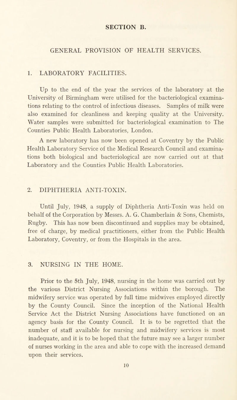 GENERAL PROVISION OF HEALTH SERVICES. 1. LABORATORY FACILITIES. Up to the end of the year the services of the laboratory at the University of Birmingham were utilised for the bacteriological examina¬ tions relating to the control of infectious diseases. Samples of milk were also examined for cleanliness and keeping quality at the University. Water samples were submitted for bacteriological examination to The Counties Public Health Laboratories, London. A new laboratory has now been opened at Coventry by the Public Health Laboratory Service of the Medical Research Council and examina¬ tions both biological and bacteriological are now carried out at that Laboratory and the Counties Public Health Laboratories. 2. DIPHTHERIA ANTI-TOXIN. Until July, 1948, a supply of Diphtheria Anti-Toxin was held on behalf of the Corporation by Messrs. A. G. Chamberlain & Sons, Chemists, Rugby. This has now been discontinued and supplies may be obtained, free of charge, by medical practitioners, either from the Public Health Laboratory, Coventry, or from the Hospitals in the area. 3. NURSING IN THE HOME. Prior to the 5th July, 1948, nursing in the home was carried out by the various District Nursing Associations within the borough. The midwifery service was operated by full time midwives employed directly by the County Council. Since the inception of the National Health Service Act the District Nursing Associations have functioned on an agency basis for the County Council. It is to be regretted that the number of staff available for nursing and midwifery services is most inadequate, and it is to be hoped that the future may see a larger number of nurses working in the area and able to cope with the increased demand upon their services.