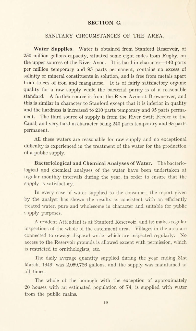 SANITARY CIRCUMSTANCES OF THE AREA. Water Supplies. Water is obtained from Stanford Reservoir, of 250 million gallons capacity, situated some eight miles from Rugby, on the upper sources of the River Avon. It is hard in character—140 parts per million temporary and 95 parts permanent, contains no excess of salinity or mineral constituents in solution, and is free from metals apart from traces of iron and manganese. It is of fairly satisfactory organic quality for a raw supply while the bacterial purity is of a reasonable standard. A further source is from the River Avon at Brownsover, and this is similar in character to Stanford except that it is inferior in quality and the hardness is increased to 210 parts temporary and 95 parts perma¬ nent. The third source of supply is from the River Swift Feeder to the Canal, and very hard in character being 240 parts temporary and 95 parts permanent. All these waters are reasonable for raw supply and no exceptional difficulty is experienced in the treatment of the water for the production of a public supply. Bacteriological and Chemical Analyses of Water. The bacterio¬ logical and chemical analyses of the water have been undertaken at regular monthly intervals during the year, in order to ensure that the supply is satisfactory. In every case of water supplied to the consumer, the report given by the analyst has shown the results as consistent with an efficiently treated water, pure and wholesome in character and suitable for public supply purposes. A resident Attendant is at Stanford Reservoir, and he makes regular inspections of the whole of the catchment area. Villages in the area are connected to sewage disposal works which are inspected regularly. No access to the Reservoir grounds is allowed except with permission, which is restricted to ornithologists, etc. The daily average quantity supplied during the year ending 31st March, 1949, was 2,059,726 gallons, and the supply was maintained at all times. The whole of the borough with the exception of approximately 20 houses with an estimated population of 74, is supplied with water from the public mains.