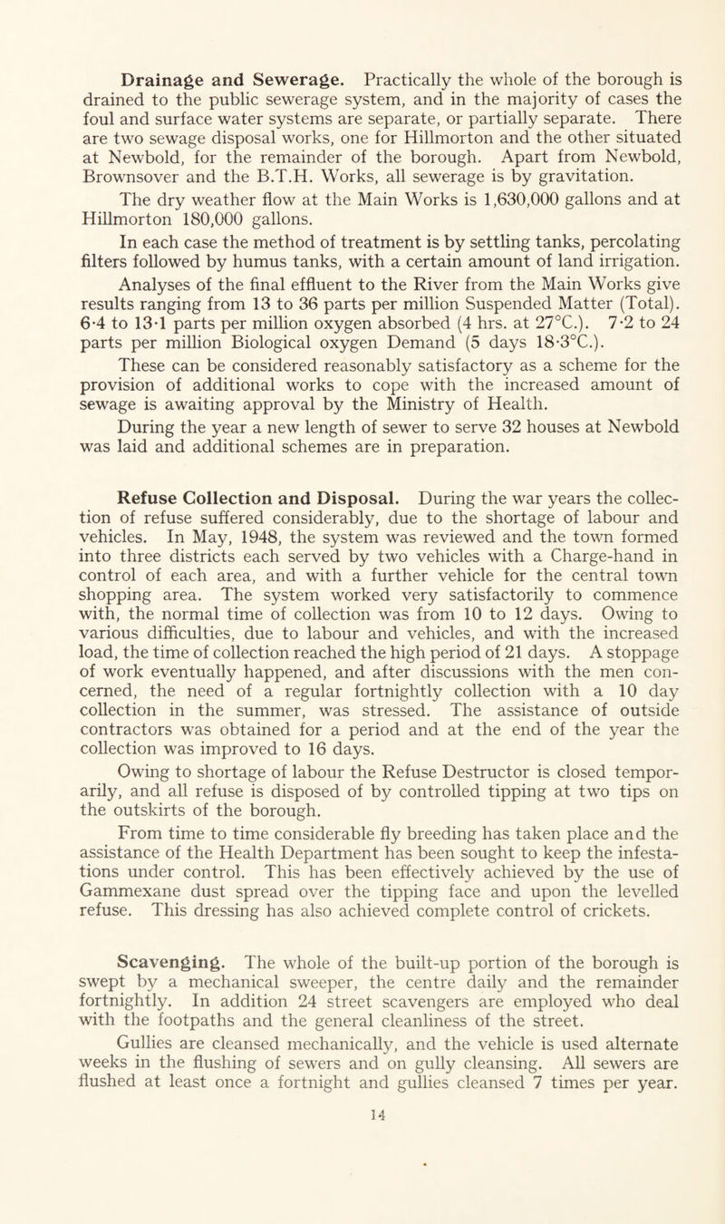 Drainage and Sewerage. Practically the whole of the borough is drained to the public sewerage system, and in the majority of cases the foul and surface water systems are separate, or partially separate. There are two sewage disposal works, one for Hillmorton and the other situated at Newbold, for the remainder of the borough. Apart from Newbold, Brownsover and the B.T.H. Works, all sewerage is by gravitation. The dry weather flow at the Main Works is 1,630,000 gallons and at Hillmorton 180,000 gallons. In each case the method of treatment is by settling tanks, percolating filters followed by humus tanks, with a certain amount of land irrigation. Analyses of the final effluent to the River from the Main Works give results ranging from 13 to 36 parts per million Suspended Matter (Total). 6*4 to 13T parts per million oxygen absorbed (4 hrs. at 27°C.). 7-2 to 24 parts per million Biological oxygen Demand (5 days 18*3°C.). These can be considered reasonably satisfactory as a scheme for the provision of additional works to cope with the increased amount of sewage is awaiting approval by the Ministry of Health. During the year a new length of sewer to serve 32 houses at Newbold was laid and additional schemes are in preparation. Refuse Collection and Disposal. During the war years the collec¬ tion of refuse suffered considerably, due to the shortage of labour and vehicles. In May, 1948, the system was reviewed and the town formed into three districts each served by two vehicles with a Charge-hand in control of each area, and with a further vehicle for the central town shopping area. The system worked very satisfactorily to commence with, the normal time of collection was from 10 to 12 days. Owing to various difficulties, due to labour and vehicles, and with the increased load, the time of collection reached the high period of 21 days. A stoppage of work eventually happened, and after discussions with the men con¬ cerned, the need of a regular fortnightly collection with a 10 day collection in the summer, was stressed. The assistance of outside contractors was obtained for a period and at the end of the year the collection was improved to 16 days. Owing to shortage of labour the Refuse Destructor is closed tempor¬ arily, and all refuse is disposed of by controlled tipping at two tips on the outskirts of the borough. From time to time considerable fly breeding has taken place and the assistance of the Health Department has been sought to keep the infesta¬ tions under control. This has been effectively achieved by the use of Gammexane dust spread over the tipping face and upon the levelled refuse. This dressing has also achieved complete control of crickets. Scavenging. The whole of the built-up portion of the borough is swept by a mechanical sweeper, the centre daily and the remainder fortnightly. In addition 24 street scavengers are employed who deal with the footpaths and the general cleanliness of the street. Gullies are cleansed mechanically, and the vehicle is used alternate weeks in the flushing of sewers and on gully cleansing. All sewers are flushed at least once a fortnight and gullies cleansed 7 times per year.