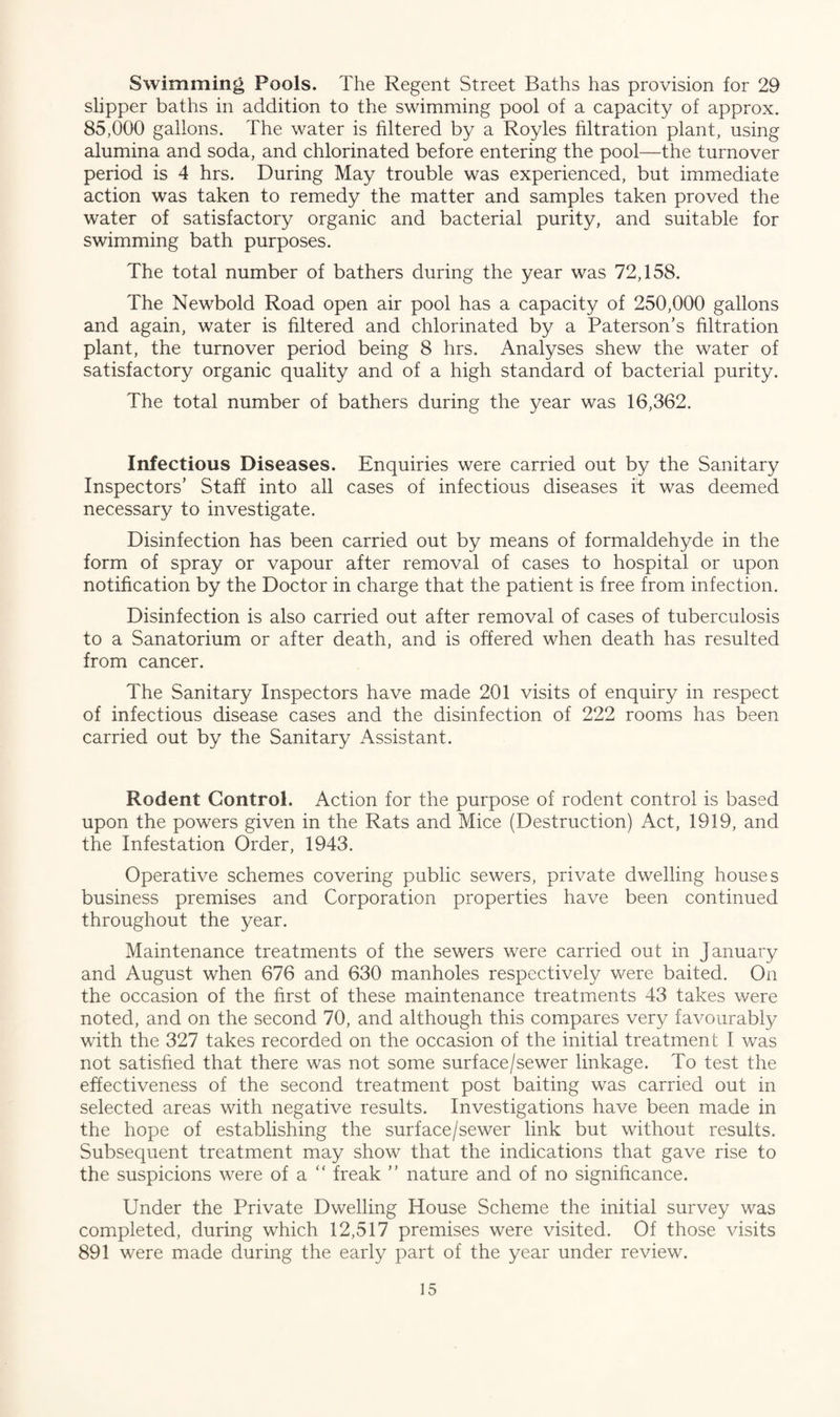 Swimming Pools. The Regent Street Baths has provision for 29 slipper baths in addition to the swimming pool of a capacity of approx. 85,000 gallons. The water is filtered by a Royles filtration plant, using alumina and soda, and chlorinated before entering the pool—the turnover period is 4 hrs. During May trouble was experienced, but immediate action was taken to remedy the matter and samples taken proved the water of satisfactory organic and bacterial purity, and suitable for swimming bath purposes. The total number of bathers during the year was 72,158. The Newbold Road open air pool has a capacity of 250,000 gallons and again, water is filtered and chlorinated by a Paterson’s filtration plant, the turnover period being 8 hrs. Analyses shew the water of satisfactory organic quality and of a high standard of bacterial purity. The total number of bathers during the year was 16,362. Infectious Diseases. Enquiries were carried out by the Sanitary Inspectors’ Staff into all cases of infectious diseases it was deemed necessary to investigate. Disinfection has been carried out by means of formaldehyde in the form of spray or vapour after removal of cases to hospital or upon notification by the Doctor in charge that the patient is free from infection. Disinfection is also carried out after removal of cases of tuberculosis to a Sanatorium or after death, and is offered when death has resulted from cancer. The Sanitary Inspectors have made 201 visits of enquiry in respect of infectious disease cases and the disinfection of 222 rooms has been carried out by the Sanitary Assistant. Rodent Control. Action for the purpose of rodent control is based upon the powers given in the Rats and Mice (Destruction) Act, 1919, and the Infestation Order, 1943. Operative schemes covering public sewers, private dwelling houses business premises and Corporation properties have been continued throughout the year. Maintenance treatments of the sewers were carried out in January and August when 676 and 630 manholes respectively were baited. On the occasion of the first of these maintenance treatments 43 takes were noted, and on the second 70, and although this compares very favourably with the 327 takes recorded on the occasion of the initial treatment 1 was not satisfied that there was not some surface/sewer linkage. To test the effectiveness of the second treatment post baiting was carried out in selected areas with negative results. Investigations have been made in the hope of establishing the surface/sewer link but without results. Subsequent treatment may show that the indications that gave rise to the suspicions were of a “ freak ” nature and of no significance. Under the Private Dwelling House Scheme the initial survey was completed, during which 12,517 premises were visited. Of those visits 891 were made during the early part of the year under review.