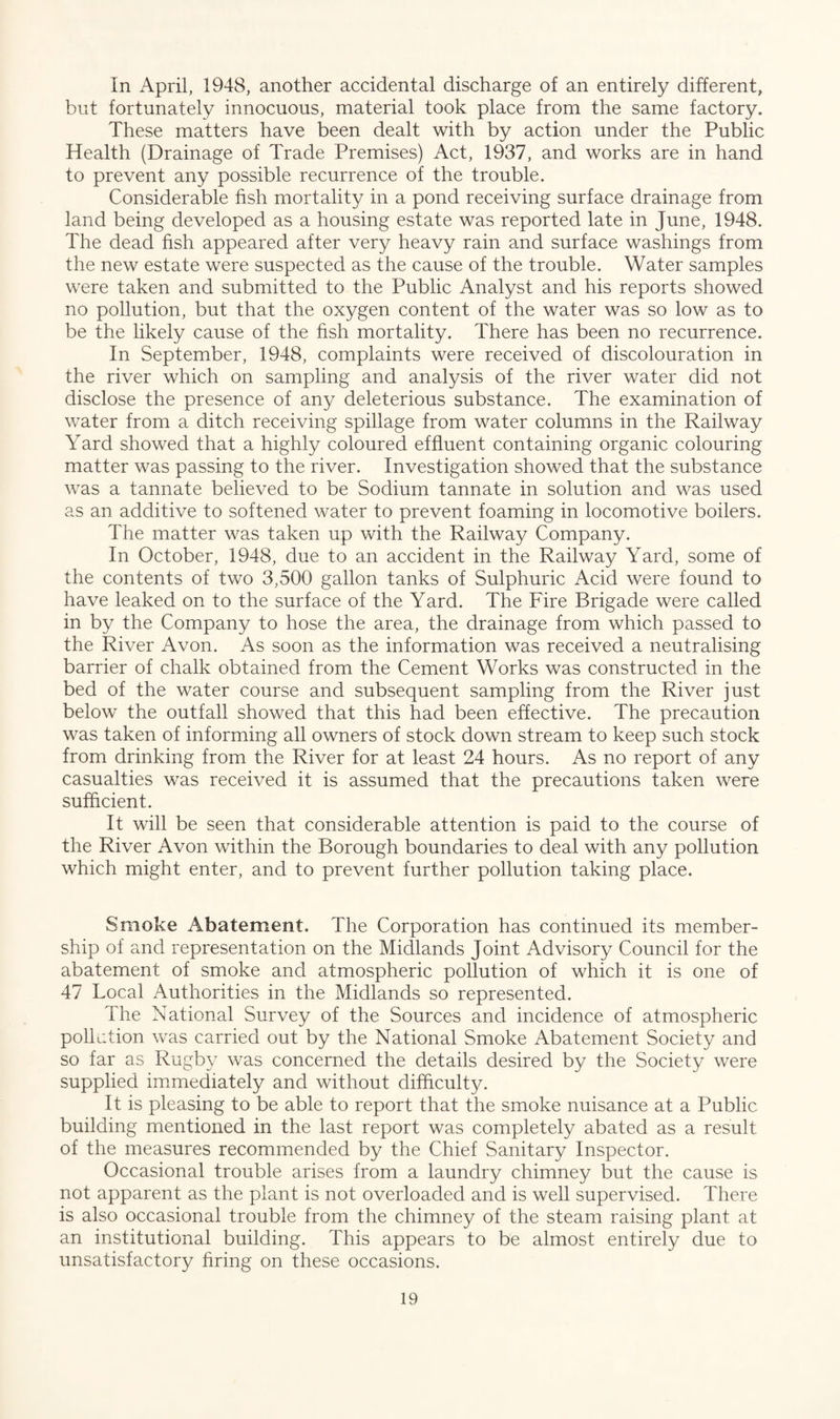 In April, 1948, another accidental discharge of an entirely different, but fortunately innocuous, material took place from the same factory. These matters have been dealt with by action under the Public Health (Drainage of Trade Premises) Act, 1937, and works are in hand to prevent any possible recurrence of the trouble. Considerable fish mortality in a pond receiving surface drainage from land being developed as a housing estate was reported late in June, 1948. The dead fish appeared after very heavy rain and surface washings from the new estate were suspected as the cause of the trouble. Water samples were taken and submitted to the Public Analyst and his reports showed no pollution, but that the oxygen content of the water was so low as to be the likely cause of the fish mortality. There has been no recurrence. In September, 1948, complaints were received of discolouration in the river which on sampling and analysis of the river water did not disclose the presence of any deleterious substance. The examination of water from a ditch receiving spillage from water columns in the Railway Yard showed that a highly coloured effluent containing organic colouring matter was passing to the river. Investigation showed that the substance was a tannate believed to be Sodium tannate in solution and was used as an additive to softened water to prevent foaming in locomotive boilers. The matter was taken up with the Railway Company. In October, 1948, due to an accident in the Railway Yard, some of the contents of two 3,500 gallon tanks of Sulphuric Acid were found to have leaked on to the surface of the Yard. The Fire Brigade were called in by the Company to hose the area, the drainage from which passed to the River Avon. As soon as the information was received a neutralising barrier of chalk obtained from the Cement Works was constructed in the bed of the water course and subsequent sampling from the River just below the outfall showed that this had been effective. The precaution was taken of informing all owners of stock down stream to keep such stock from drinking from the River for at least 24 hours. As no report of any casualties was received it is assumed that the precautions taken were sufficient. It will be seen that considerable attention is paid to the course of the River Avon within the Borough boundaries to deal with any pollution which might enter, and to prevent further pollution taking place. Smoke Abatement. The Corporation has continued its member¬ ship of and representation on the Midlands Joint Advisory Council for the abatement of smoke and atmospheric pollution of which it is one of 47 Local Authorities in the Midlands so represented. The National Survey of the Sources and incidence of atmospheric pollution was carried out by the National Smoke Abatement Society and so far as Rugby was concerned the details desired by the Society were supplied immediately and without difficulty. It is pleasing to be able to report that the smoke nuisance at a Public building mentioned in the last report was completely abated as a result of the measures recommended by the Chief Sanitary Inspector. Occasional trouble arises from a laundry chimney but the cause is not apparent as the plant is not overloaded and is well supervised. There is also occasional trouble from the chimney of the steam raising plant at an institutional building. This appears to be almost entirely due to unsatisfactory firing on these occasions.