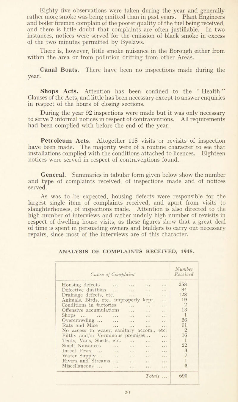 Eighty five observations were taken during the year and generally rather more smoke was being emitted than in past years. Plant Engineers and boiler firemen complain of the poorer quality of the fuel being received, and there is little doubt that complaints are often justifiable. In two instances, notices were served for the emission of black smoke in excess of the two minutes permitted by Byelaws. There is, however, little smoke nuisance in the Borough either from within the area or from pollution drifting from other Areas. Canal Boats. There have been no inspections made during the year. Shops Acts. Attention has been confined to the “ Health ” Clauses of the Acts, and little has been necessary except to answer enquiries in respect of the hours of closing sections. During the year 92 inspections were made but it was only necessary to serve 7 informal notices in respect of contraventions. All requirements had been complied with before the end of the year. Petroleum Acts. Altogether 115 visits or revisits of inspection have been made. The majority were of a routine character to see that installations complied with the conditions attached to licences. Eighteen notices were served in respect of contraventions found. General. Summaries in tabular form given below show the number and type of complaints received, of inspections made and of notices served. As was to be expected, housing defects were responsible for the largest single item of complaints received, and apart from visits to slaughterhouses, of inspections made. Attention is also directed to the high number of interviews and rather unduly high number of revisits in respect of dwelling house visits, as these figures show that a great deal of time is spent in persuading owners and builders to carry out necessary repairs, since most of the interviews are of this character. ANALYSIS OF COMPLAINTS RECEIVED, 1948. Cause of Complaint Number Received Housing defects 258 Defective dustbins 94 Drainage defects, etc. 128 Animals, Birds, etc., improperly kept 19 Conditions in factories ... ... 2 Offensive accumulations 13 Shops ... 1 Overcrowding ... 26 Rats and Mice 91 No access to water, sanitary accom., etc. 2 Filthy and/or Verminous premises... 16 Tents, Vans, Sheds, etc. 1 Smell Nuisances 22 Insect Pests 3 Water Supply ... 7 Rivers and Streams ... 1 Miscellaneous ... 6 Totals ... 690