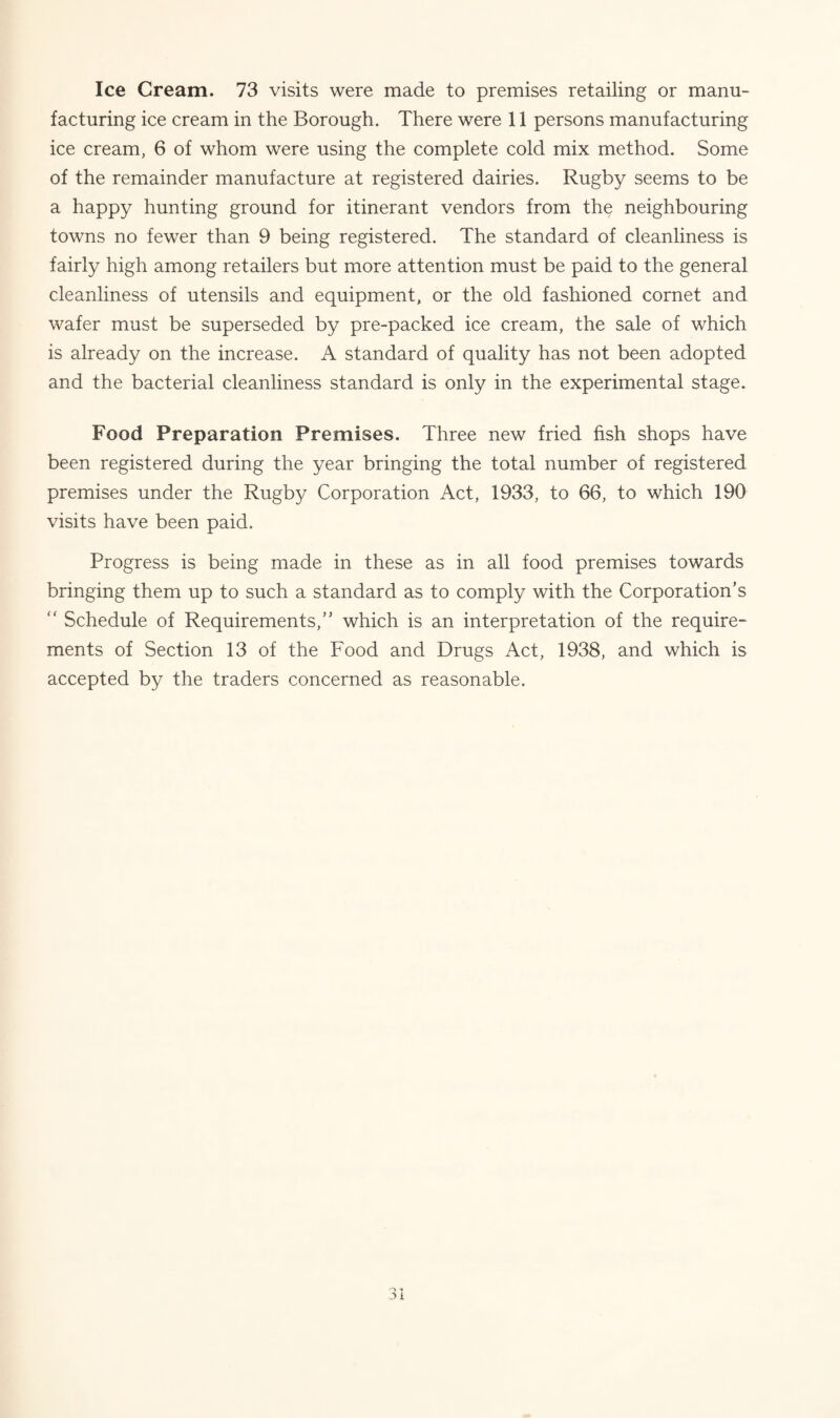 Ice Cream. 73 visits were made to premises retailing or manu¬ facturing ice cream in the Borough. There were 11 persons manufacturing ice cream, 6 of whom were using the complete cold mix method. Some of the remainder manufacture at registered dairies. Rugby seems to be a happy hunting ground for itinerant vendors from the neighbouring towns no fewer than 9 being registered. The standard of cleanliness is fairly high among retailers but more attention must be paid to the general cleanliness of utensils and equipment, or the old fashioned cornet and wafer must be superseded by pre-packed ice cream, the sale of which is already on the increase. A standard of quality has not been adopted and the bacterial cleanliness standard is only in the experimental stage. Food Preparation Premises. Three new fried fish shops have been registered during the year bringing the total number of registered premises under the Rugby Corporation Act, 1933, to 66, to which 190 visits have been paid. Progress is being made in these as in all food premises towards bringing them up to such a standard as to comply with the Corporation’s “ Schedule of Requirements,” which is an interpretation of the require¬ ments of Section 13 of the Food and Drugs Act, 1938, and which is accepted by the traders concerned as reasonable.