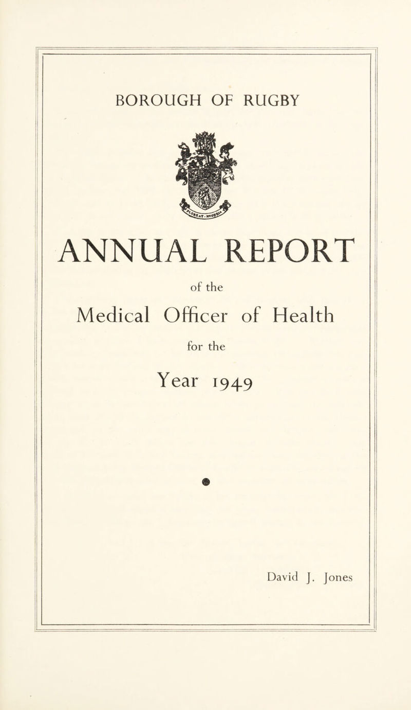 BOROUGH OF RUGBY ANNUAL REPORT of the Medical Officer of Health for the Year 1949 David J. Jones