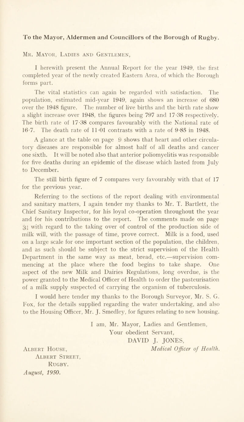 To the Mayor, Aldermen and Councillors of the Borough of Rugby. Mr. Mayor, Ladies and Gentlemen, I herewith present the Annual Report for the year 1949, the hrst completed year of the newly created Eastern Area, of which the Borough forms part. The vital statistics can again be regarded with satisfaction. The population, estimated mid-year 1949, again shows an increase of 680 over the 1948 figure. The number of live births and the birth rate show a slight increase over 1948, the figures being 797 and 17-38 respectively. The birth rate of 17-38 compares favourably with the National rate of 16-7. The death rate of 11-01 contrasts with a rate of 9-85 in 1948. A glance at the table on page 9 shows that heart and other circula¬ tory diseases are responsible for almost half of all deaths and cancer one sixth. It will be noted also that anterior poliomyelitis was responsible for five deaths during an epidemic of the disease which lasted from July to December. The still birth figure of 7 compares very favourably with that of 17 for the previous year. Referring to the sections of the report dealing with environmental and sanitary matters, I again tender my thanks to Mr. T. Bartlett, the Chief Sanitary Inspector, for his loyal co-operation throughout the year and for his contributions to the report. The comments made on page 31 with regard to the taking over of control of the production side of milk will, with the passage of time, prove correct. Milk is a food, used on a large scale for one important section of the population, the children, and as such should be subject to the strict supervision of the Health Department in the same way as meat, bread, etc.—supervision com¬ mencing at the place where the food begins to take shape. One aspect of the new Milk and Dairies Regulations, long overdue, is the power granted to the Medical Officer of Health to order the pasteurisation of a milk supply suspected of carrying the organism of tuberculosis. I would here tender my thanks to the Borough Surveyor, Mr. S. G. Fox, for the details supplied regarding the water undertaking, and also to the Housing Officer, Mr. J. Smedley, for figures relating to new housing. I am, Mr. Mayor, Ladies and Gentlemen, Your obedient Servant, DAVID J. JONES, Albert House, Medical Officer of Health. Albert Street, Rugby. August, 1950.