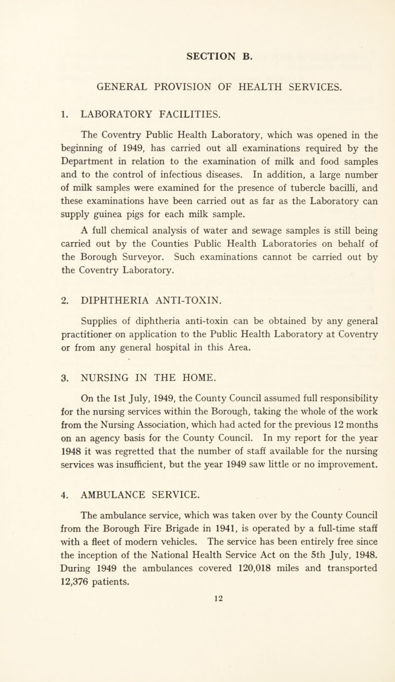 GENERAL PROVISION OF HEALTH SERVICES. 1. LABORATORY FACILITIES. The Coventry Public Health Laboratory, which was opened in the beginning of 1949, has carried out all examinations required by the Department in relation to the examination of milk and food samples and to the control of infectious diseases. In addition, a large number of milk samples were examined for the presence of tubercle bacilli, and these examinations have been carried out as far as the Laboratory can supply guinea pigs for each milk sample. A full chemical analysis of water and sewage samples is still being carried out by the Counties Public Health Laboratories on behalf of the Borough Surveyor. Such examinations cannot be carried out by the Coventry Laboratory. 2. DIPHTHERIA ANTI-TOXIN. Supplies of diphtheria anti-toxin can be obtained by any general practitioner on application to the Public Health Laboratory at Coventry or from any general hospital in this Area. 3. NURSING IN THE HOME. On the 1st July, 1949, the County Council assumed full responsibility for the nursing services within the Borough, taking the whole of the work from the Nursing Association, which had acted for the previous 12 months on an agency basis for the County Council. In my report for the year 1948 it was regretted that the number of staff available for the nursing services was insufficient, but the year 1949 saw little or no improvement. 4. AMBULANCE SERVICE. The ambulance service, which was taken over by the County Council from the Borough Fire Brigade in 1941, is operated by a full-time staff with a fleet of modern vehicles. The service has been entirely free since the inception of the National Health Service Act on the 5th July, 1948. During 1949 the ambulances covered 120,018 miles and transported 12,376 patients.