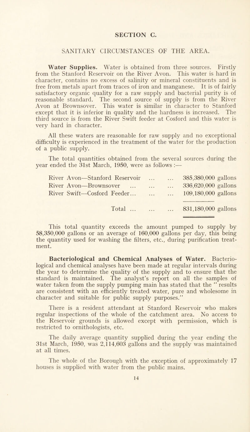 SANITARY CIRCUMSTANCES OF THE AREA. Water Supplies. Water is obtained from three sources. Firstly from the Stanford Reservoir on the River Avon. This water is hard in character, contains no excess of salinity or mineral constituents and is free from metals apart from traces of iron and manganese. It is of fairly satisfactory organic quality for a raw supply and bacterial purity is of reasonable standard. The second source of supply is from the River Avon at Brownsover. This water is similar in character to Stanford except that it is inferior in quality and the hardness is increased. The third source is from the River Swift feeder at Cosford and this water is very hard in character. All these waters are reasonable for raw supply and no exceptional difficulty is experienced in the treatment of the water for the production of a public supply. The total quantities obtained from the several sources during the year ended the 31st March, 1950, were as follows :— River Avon—Stanford Reservoir ... ... 385,380,000 gallons River Avon—Brownsover ... ... ... 336,620,000 gallons River Swift—Cosford Feeder... ... ... 109,180,000 gallons Total. 831,180,000 gallons This total quantity exceeds the amount pumped to supply by 58,350,000 gallons or an average of 160,000 gallons per day, this being the quantity used for washing the filters, etc., during purification treat¬ ment. Bacteriological and Chemical Analyses of Water. Bacterio¬ logical and chemical analyses have been made at regular intervals during the year to determine the quality of the supply and to ensure that the standard is maintained. The analyst’s report on all the samples of water taken from the supply pumping main has stated that the ‘‘ results are consistent with an efficiently treated water, pure and wholesome in character and suitable for public supply purposes.” There is a resident attendant at Stanford Reservoir who makes regular inspections of the whole of the catchment area. No access to the Reservoir grounds is allowed except with permission, which is restricted to ornithologists, etc. The daily average quantity supplied during the year ending the 31st March, 1950, was 2,114,603 gallons and the supply was maintained at all times. The whole of the Borough with the exception of approximately 17 houses is supplied with water from the public mains.