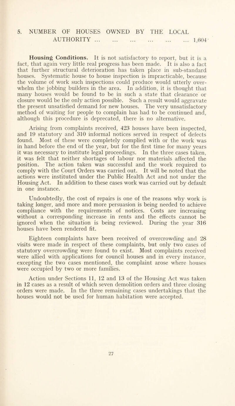 5. NUMBER OF HOUSES OWNED BY THE LOCAL AUTHORITY. 1,604- Housing Conditions. It is not satisfactory to report, but it is a fact, that again very little real progress has been made. It is also a fact that further structural deterioration has taken place in sub-standard houses. Systematic house to house inspection is impracticable, because the volume of work such inspections could produce would utterly over¬ whelm the jobbing builders in the area. In addition, it is thought that many houses would be found to be in such a state that clearance or closure would be the only action possible. Such a result would aggravate the present unsatisfied demand for new houses. The very unsatisfactory method of waiting for people to complain has had to be continued and, although this procedure is deprecated, there is no alternative. Arising from complaints received, 423 houses have been inspected, and 19 statutory and 310 informal notices served in respect of defects found. Most of these were completely complied with or the work was in hand before the end of the year, but for the first time for many years it was necessary to institute legal proceedings. In the three cases taken, it was felt that neither shortages of labour nor materials affected the position. The action taken was successful and the work required to comply with the Court Orders was carried out. It will be noted that the actions were instituted under the Public Health Act and not under the Housing Act. In addition to these cases work was carried out by default in one instance. Undoubtedly, the cost of repairs is one of the reasons why work is taking longer, and more and more persuasion is being needed to achieve compliance with the requirements of notices. Costs are increasing without a corresponding increase in rents and the effects cannot be ignored when the situation is being reviewed. During the year 316 houses have been rendered fit. Eighteen complaints have been received of overcrowding and 28 visits were made in respect of these complaints, but only two cases of statutory overcrowding were found to exist. Most complaints received were allied with applications for council houses and in every instance, excepting the two cases mentioned, the complaint arose where houses were occupied by two or more families. Action under Sections 11, 12 and 13 of the Housing Act was taken in 12 cases as a result of which seven demolition orders and three closing orders were made. In the three remaining cases undertakings that the houses would not be used for human habitation were accepted.