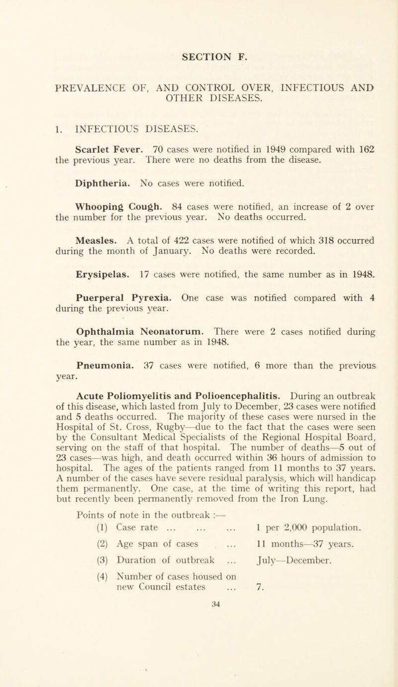 PREVALENCE OF, AND CONTROL OVER, INFECTIOUS AND OTHER DISEASES. 1. INFECTIOUS DISEASES. Scarlet Fever. 70 cases were notified in 1949 compared with 162 the previous year. There were no deaths from the disease. Diphtheria. No cases were notified. Whooping Gough. 84 cases were notified, an increase of 2 over the number for the previous year. No deaths occurred. Measles. A total of 422 cases were notified of which 318 occurred during the month of January. No deaths were recorded. Erysipelas. 17 cases were notified, the same number as in 1948. Puerperal Pyrexia. One case was notified compared with 4 during the previous year. Ophthalmia Neonatorum. There were 2 cases notified during the year, the same number as in 1948. Pneumonia. 37 cases were notified, 6 more than the previous year. Acute Poliomyelitis and Polioencephalitis. During an outbreak of this disease, which lasted from July to December, 23 cases were notified and 5 deaths occurred. The majority of these cases were nursed in the Hospital of St. Cross, Rugby^—due to the fact that the cases were seen by the Consultant Medical Specialists of the Regional Hospital Board, serving on the staff of that hospital. The number of deaths—5 out of 23 cases—was high, and death occurred within 36 hours of admission to hospital. The ages of the patients ranged from 11 months to 37 years. A number of the cases have severe residual paralysis, which will handicap them permanently. One case, at the time of writing this report, had but recently been permanently removed from the Iron Lung. Points of note in the outbreak :— (1) Case rate ... 1 per 2,000 population. (2) Age span of cases 11 months—37 years. (3) Duration of outbreak Jul}^—December. (4) Number of cases housed on new Council estates 7.