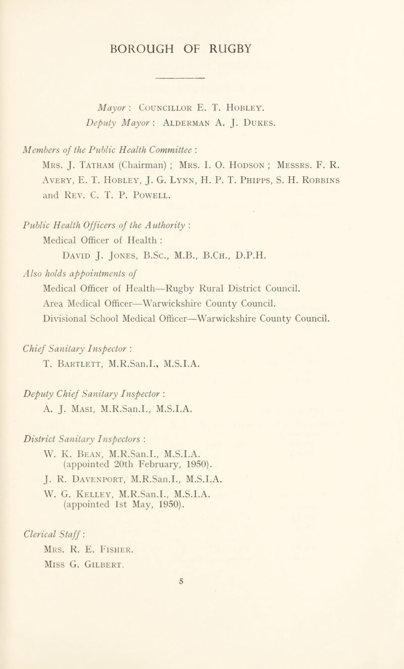 Mayor : Councillor E. T. Hobley. Deputy Mayor : Alderman A. J. Dukes. Members of the Public Health Committee : Mrs. J. Tatham (Chairman) ; Mrs. I. O. Hodson ; Messrs. F. R. Avery, E. T. Hobley, J. G. Lynn, H. P. T. Phipps, S. H. Robbins and Rev. C. T. P. Powell. Public Health Officers of the Authority : Medical Officer of Health : David J. Jones, B.Sc., M.B., B.Ch., D.P.H. Also holds appointments of Medical Officer of Health—Rugby Rural District Council. Area Medical Officer—Warwickshire County Council. Divisional School Medical Officer—Warwickshire County Council. Chief Sanitary Inspector : T. Bartlett, M.R.San.I., M.S.I.A. Deputy Chief Sanitary Inspector : A. J. Masi, M.R.San.I., M.S.I.A. District Sanitary Inspectors : W. K. Bean, M.R.San.I., M.S.I.A. (appointed 20th February, 1950). J. R. Davenport, M.R.San.I., M.S.I.A. W. G. Kelley, M.R.San.I., M.S.I.A. (appointed 1st May, 1950). Clerical Staff: Mrs. R. E. Fisher. Miss G. Gilbert.