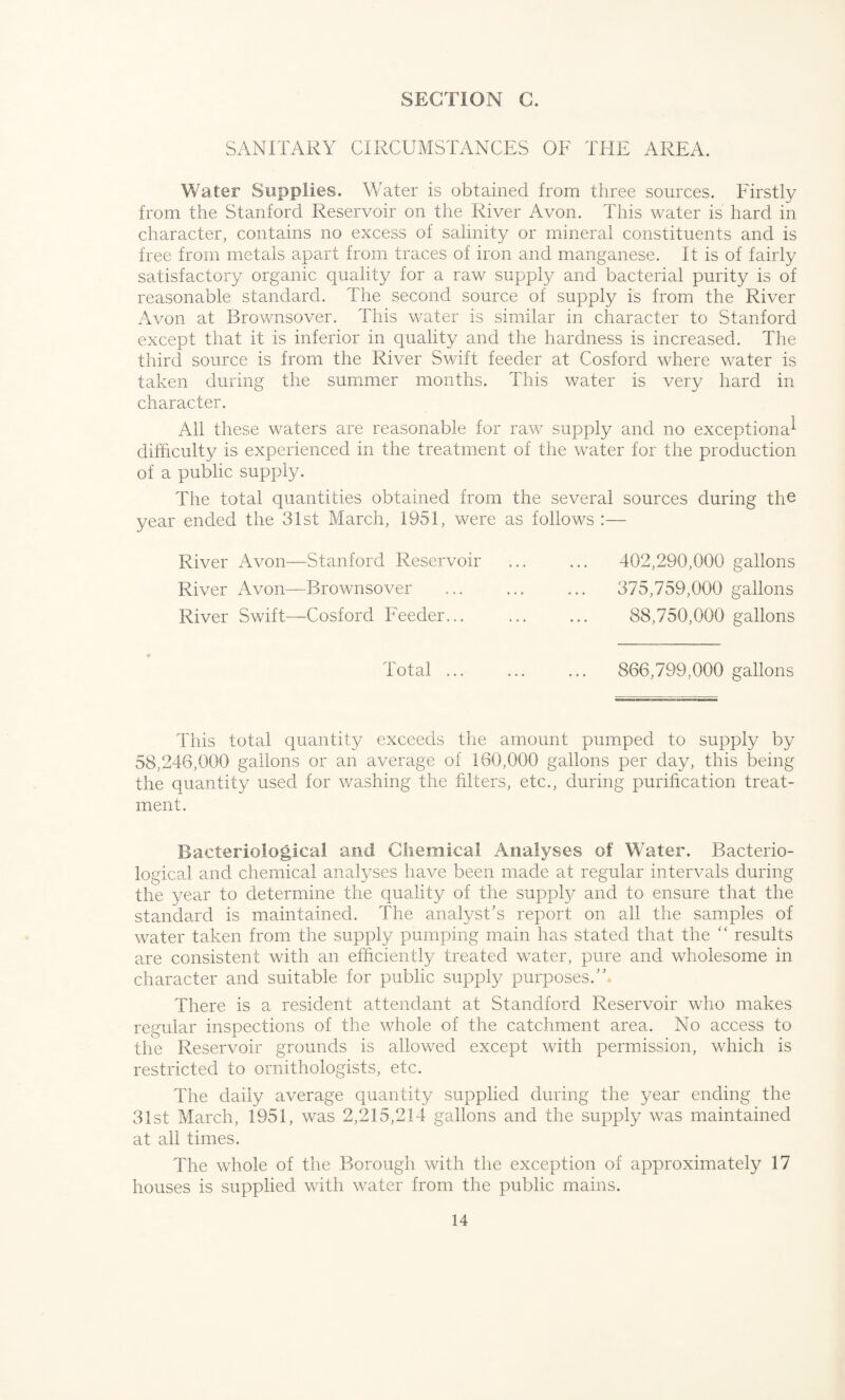 SANITARY CIRCUMSTANCES OF THE AREA. Water Supplies. Water is obtained from three sources. Firstly from the Stanford Reservoir on the River Avon. This water is hard in character, contains no excess of salinity or mineral constituents and is free from metals apart from traces of iron and manganese. It is of fairly satisfactory organic quality for a raw supply and bacterial purity is of reasonable standard. The second source of supply is from the River Avon at Brownsover. This water is similar in character to Stanford except that it is inferior in quality and the hardness is increased. The third source is from the River Swift feeder at Cosford where water is taken during the summer months. This water is very hard in character. All these waters are reasonable for raw supply and no exceptional difficulty is experienced in the treatment of the water for the production of a public supply. The total quantifies obtained from the several sources during the year ended the 31st March, 1951, were as follows :— River Avon—Stanford Reservoir River Avon—Brownsover River Swift-—Cosford Feeder... 402,290,000 gallons 375,759,000 gallons 88,750,000 gallons Total ... 866,799,000 gallons This total quantity exceeds the amount pumped to supply by 58,246,000 gallons or an average of 160,000 gallons per day, this being the quantity used for washing the filters, etc., during purification treat¬ ment. Bacteriological and Chemical Analyses of Water. Bacterio¬ logical and chemical analyses have been made at regular intervals during the year to determine the quality of the suppfy and to ensure that the standard is maintained. The analyst’s report on all the samples of water taken from the supply pumping main has stated that the “ results are consistent with an efficiently treated water, pure and wholesome in character and suitable for public supply purposes.”. There is a resident attendant at Standford Reservoir who makes regular inspections of the whole of the catchment area. No access to the Reservoir grounds is allowed except with permission, which is restricted to ornithologists, etc. The daily average quantity supplied during the year ending the 31st March, 1951, was 2,215,214 gallons and the supply was maintained at all times. The whole of the Borough with the exception of approximately 17 houses is supplied with water from the public mains.