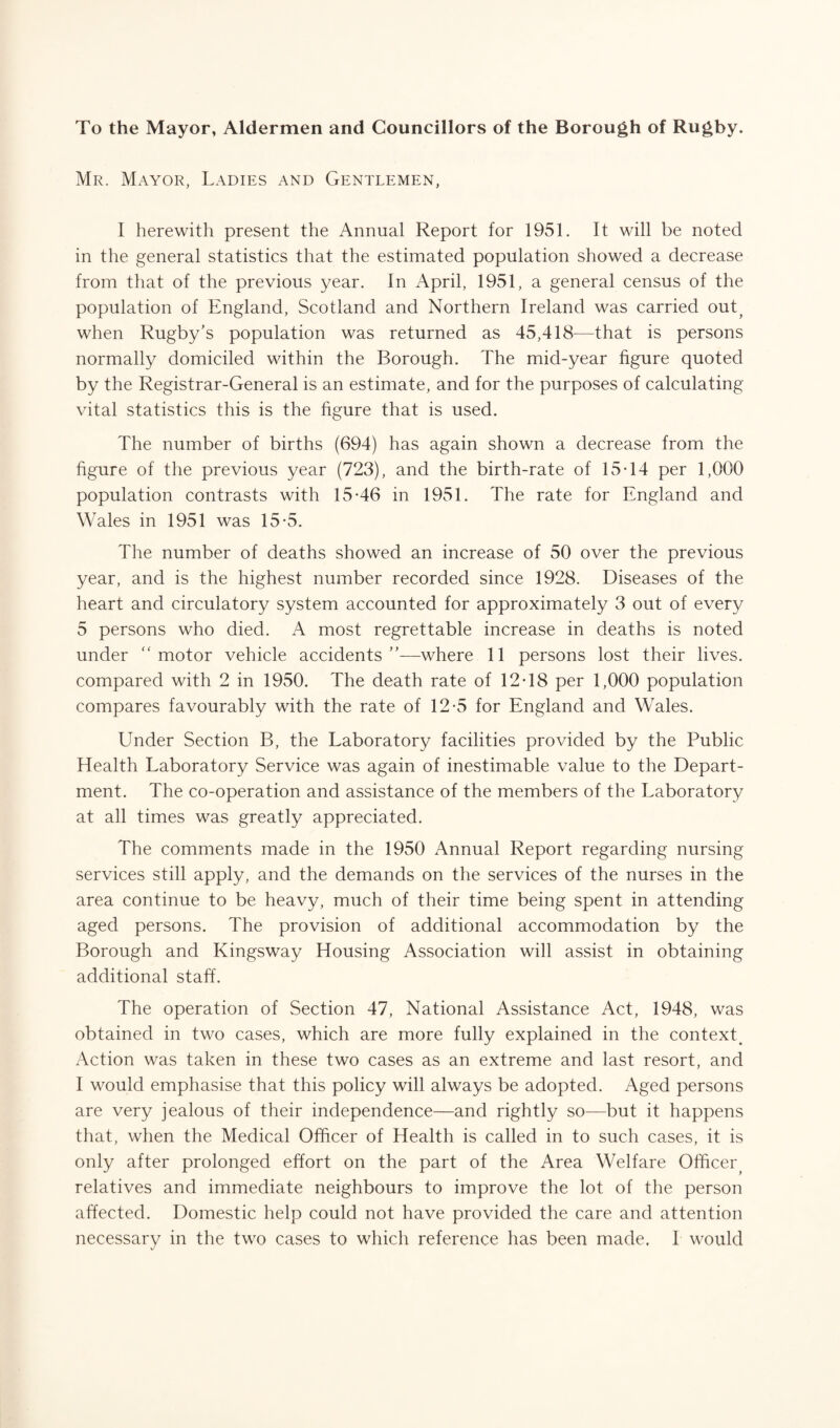 To the Mayor, Aldermen and Councillors of the Borough of Rugby. Mr. Mayor, Ladies and Gentlemen, I herewith present the Annual Report for 1951. It will be noted in the general statistics that the estimated population showed a decrease from that of the previous year. In April, 1951, a general census of the population of England, Scotland and Northern Ireland was carried out? when Rugby's population was returned as 45,418—that is persons normally domiciled within the Borough. The mid-year figure quoted by the Registrar-General is an estimate, and for the purposes of calculating- vital statistics this is the figure that is used. The number of births (694) has again shown a decrease from the figure of the previous year (723), and the birth-rate of 15T4 per 1,000 population contrasts with 15-46 in 1951. The rate for England and Wales in 1951 was 15-5. The number of deaths showed an increase of 50 over the previous year, and is the highest number recorded since 1928. Diseases of the heart and circulatory system accounted for approximately 3 out of every 5 persons who died. A most regrettable increase in deaths is noted under “ motor vehicle accidents ”—where 11 persons lost their lives, compared with 2 in 1950. The death rate of 12-18 per 1,000 population compares favourably with the rate of 12-5 for England and Wales. Under Section B, the Laboratory facilities provided by the Public Health Laboratory Service was again of inestimable value to the Depart¬ ment. The co-operation and assistance of the members of the Laboratory at all times was greatly appreciated. The comments made in the 1950 Annual Report regarding nursing services still apply, and the demands on the services of the nurses in the area continue to be heavy, much of their time being spent in attending aged persons. The provision of additional accommodation by the Borough and Kingsway Housing Association will assist in obtaining additional staff. The operation of Section 47, National Assistance Act, 1948, was obtained in two cases, which are more fully explained in the context# Action was taken in these two cases as an extreme and last resort, and I would emphasise that this policy will always be adopted. Aged persons are very jealous of their independence—and rightly so—but it happens that, when the Medical Officer of Health is called in to such cases, it is only after prolonged effort on the part of the Area Welfare Officer^ relatives and immediate neighbours to improve the lot of the person affected. Domestic help could not have provided the care and attention necessary in the two cases to which reference has been made. 1 would