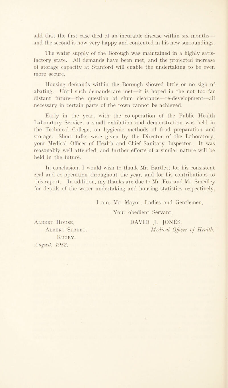 add that the first case died of an incurable disease within six months— and the second is now very happy and contented in his new surroundings. The water supply of the Borough was maintained in a highly satis¬ factory state. All demands have been met, and the projected increase of storage capacity at Stanford will enable the undertaking to be even more secure. Housing demands within the Borough showed little or no sign of abating. Until such demands are met—it is hoped in the not too far distant future—the question of slum clearance—re-development—all necessary in certain parts of the town cannot be achieved. Early in the year, with the co-operation of the Public Health Laboratory Service, a small exhibition and demonstration was held in the Technical College, on hygienic methods of food preparation and storage. Short talks were given by the Director of the Laboratory, your Medical Officer of Health and Chief Sanitary Inspector. It was reasonably well attended, and further efforts of a similar nature will be held in the future. In conclusion, I would wish to thank Mr. Bartlett for his consistent zeal and co-operation throughout the year, and for his contributions to this report. In addition, my thanks are due to Mr. Lox and Mr. Smedley for details of the water undertaking and housing statistics respectively. Albert House, Albert Street. Rugby. August, 1952. I am, Mr. Mayor, Ladies and Gentlemen, Your obedient Servant, DAVID J. JONES, Medical Officer of Health.