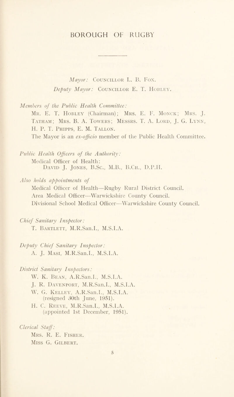 Mayor: Councillor L. B. Fox. Deputy Mayor: Councillor E. T. Hobley. Members of the Public Health Committee: Mr. E. T. Hobley (Chairman); Mrs. E. F. Monck; Mrs. j. Tatham; Mrs. B. A. Towers; Messrs. T. A. Lord, J. G. Lynn, H. P. T. Phipps, E. M. Tallon. The Mayor is an ex-ojjicio member of the Public Health Committee. Public Health Officers of the Authority: Medical Officer of Health: David J. Jones, B.Sc., M.B., B.Ch., D.P.H. M/so holds appointments of Medical Officer of Health—Rugby Rural District Council. Area Medical Officer—Warwickshire County Council. Divisional School Medical Officer—Warwickshire County Council. Chief Sanitary Inspector: T. Bartlett, M.R.San.I., M.S.I.A. Deputy Chief Sanitary Inspector: A. J. Masi, M.R.San.I., M.S.I.A. District Sanitary Inspectors: W. K. Bean, A.R.San.1., M.S.I.A. J. R. Davenport, M.R.San.I., M.S.I.A. W. G. Kelley, A.R.San.I., M.S.I.A. (resigned 30th June, 1951). H. C, Reeve, M.R.San.I., M.S.I.A. (appointed 1st December, 1951). Clerical Staff: Mrs. R. E. Eisher. Miss G. Gilbert.