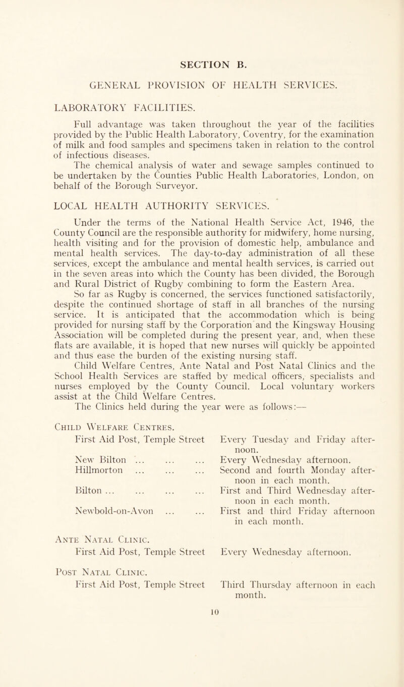 GENERAL PROVISION OF HEALTH SERVICES. LABORATORY FACILITIES. Full advantage was taken throughout the year of the facilities provided by the Public Health Laboratory, Coventry, for the examination of milk and food samples and specimens taken in relation to the control of infectious diseases. The chemical analysis of water and sewage samples continued to be undertaken by the Counties Public Health Laboratories, London, on behalf of the Borough Surveyor. LOCAL HEALTH AUTHORITY SERVICES. Under the terms of the National Health Service Act, 1946, the County Council are the responsible authority for midwifery, home nursing, health visiting and for the provision of domestic help, ambulance and mental health services. The day-to-day administration of all these services, except the ambulance and mental health services, is carried out in the seven areas into which the County has been divided, the Borough and Rural District of Rugby combining to form the Eastern Area. So far as Rugby is concerned, the services functioned satisfactorily, despite the continued shortage of staff in all branches of the nursing service. It is anticipated that the accommodation which is being provided for nursing staff by the Corporation and the Kingsway Housing Association will be completed during the present year, and, when these flats are available, it is hoped that new nurses will quickly be appointed and thus ease the burden of the existing nursing staff. Child Welfare Centres, Ante Natal and Post Natal Clinics and the School Health Services are staffed by medical officers, specialists and nurses employed by the County Council. Local voluntary workers assist at the Child Welfare Centres. The Clinics held during the year were as follows:— Child Welfare Centres. First Aid Post, Temple Street New Bilton ... Hillmorton Bilton ... Newbold-on-Avon Ante Natal Clinic. First Aid Post, Temple Street Every Tuesday and Frida}7 after¬ noon. Every Wednesday afternoon. Second and fourth Monday after¬ noon in each month. First and Third Wednesday after¬ noon in each month. First and third Friday afternoon in each month. Every Wednesday afternoon. Post Natal Clinic. First Aid Post, Temple Street 10 Third Thursday afternoon in each month.