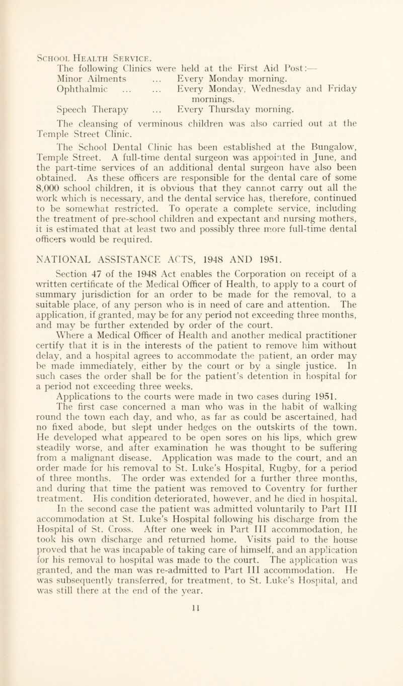 School Health Service. The following Clinics were held at the First Aid Post— Minor Ailments ... Every Monday morning. Ophthalmic ... ... Every Monday, Wednesday and Friday mornings. Speech Therapy ... Every Thursday morning. The cleansing of verminous children was also carried out at the Temple Street Clinic. The School Dental Clinic has been established at the Bungalow, Temple Street. A full-time dental surgeon was appointed in June, and the part-time Services of an additional dental surgeon have also been obtained. As these officers are responsible for the dental care of some 8,000 school children, it is obvious that they cannot carry out all the work which is necessary, and the dental service has, therefore, continued to be somewhat restricted. To operate a complete service, including the treatment of pre-school children and expectant and nursing mothers, it is estimated that at least two and possibly three more full-time dental officers would be required. NATIONAL ASSISTANCE ACTS, 1948 AND 1951. Section 47 of the 1948 Act enables the Corporation on receipt of a written certificate of the Medical Officer of Health, to apply to a court of summary jurisdiction for an order to be made for the removal, to a suitable place, of any person who is in need of care and attention. The application, if granted, may be for any period not exceeding three months, and may be further extended by order of the court. Where a Medical Officer of Health and another medical practitioner certify that it is in the interests of the patient to remove him without delay, and a hospital agrees to accommodate the patient, an order may be made immediately, either by the court or by a single justice. In such cases the order shall be for the patient’s detention in hospital for a period not exceeding three weeks. Applications to the courts were made in two cases during 1951. The first case concerned a man who was in the habit of walking round the town each day, and who, as far as could be ascertained, had no fixed abode, but slept under hedges on the outskirts of the town. He developed what appeared to be open sores on his lips, which grew steadily worse, and after examination he was thought to be suffering from a malignant disease. Application was made to the court, and an order made for his removal to St. Luke’s Hospital, Rugby, for a period of three months. The order was extended for a further three months, and during that time the patient was removed to Coventry for further treatment. His condition deteriorated, however, and he died in hospital. In the second case the patient was admitted voluntarily to Part III accommodation at St. Luke’s Hospital following his discharge from the Hospital of St. Cross. After one week in Part III accommodation, he took his own discharge and returned home. Visits paid to the house proved that he was incapable of taking care of himself, and an application for his removal to hospital was made to the court. The application was granted, and the man was re-admitted to Part III accommodation. He was subsequently transferred, for treatment, to St. Luke’s Hospital, and was still there at the end of the year. H