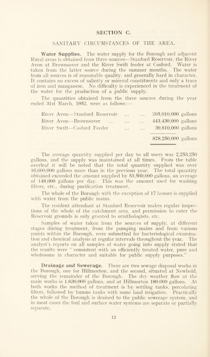 SANITARY CIRCUMSTANCES OF THE AREA. Water Supplies. The water supply for the Borough and adjacent Rural areas is obtained from three sources—Stanford Reservoir, the River Avon at Brownsover and the River Swift feeder at Cosford. Water is taken from the latter source during the summer months. The water from all sources is of reasonable quality, and generally hard in character. It contains no excess of salinity or mineral constituents and only a trace of iron and manganese. No difficulty is experienced in the treatment of the water for the production of a public supply. The quantities obtained from the three soucres during the year ended 31st March, 1952, were as follows:— River Avon—Stanford Reservoir ... ... 395,010,000 gallons River Avon—Brownsover ... ... ... 443,430,000 gallons River Swift—Cosford Feeder ... ... 39,810,000 gallons 878,250,000 gallons The average quantity supplied per day to all users was 2,253,250 gallons, and the supply was maintained at all times. From the table overleaf it will be noted that the total quantity supplied was over 16,000,000 gallons more than in the previous year. The total quantity obtained exceeded the amount supplied by 53,560,000 gallons, an average of 148,000 gallons per day. This was the amount used for washing filters, etc., during purification treatment. The whole of the Borough with the exception of 17 houses is supplied with water from the public mains. The resident attendant at Stanford Reservoir makes regular inspec¬ tions of the whole of the catchment area, and permission to enter the Reservoir grounds is only granted to ornithologists, etc. Samples of water taken from the sources of supply, at different stages during treatment, from the pumping mains and from various points within the Borough, were submitted for bacteriological examina¬ tion and chemical analysis at regular intervals throughout the year. The analyst’s reports on all samples of water going into supply stated that the results were “ consistent with an efficiently treated water, pure and wholesome in character and suitable for public supply purposes.” Drainage and Sewerage. 4'here are two sewage disposal works in the Borough, one for Hillmorton, and the second, situated at Newbold, serving the remainder of the Borough. The dry weather flow at the main works is 1,630,000 gallons, and at Hillmorton 180,000 gallons. At both works the method of treatment is by settling tanks, percolating filters, followed by humus tanks with some land irrigation. Practically the whole of the Borough is drained to the public sewerage system, and in most cases the foul and surface water systems are separate or partially separate.
