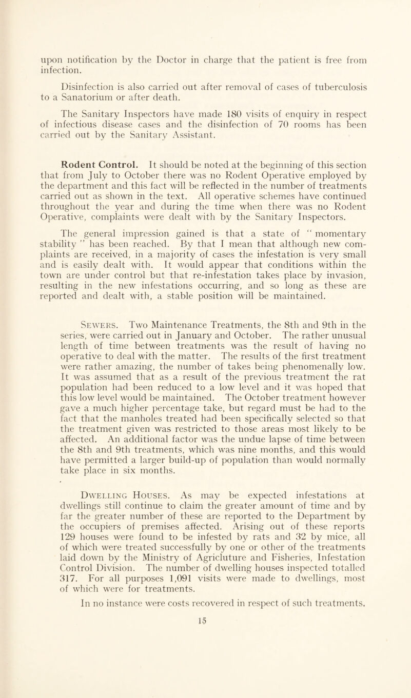 upon notification by the Doctor in charge that the patient is free from infection. Disinfection is also carried out after removal of cases of tuberculosis to a Sanatorium or after death. The Sanitary Inspectors have made 180 visits of enquiry in respect of infectious disease cases and the disinfection of 70 rooms has been carried out by the Sanitary Assistant. Rodent Control. It should be noted at the beginning of this section that from July to October there was no Rodent Operative employed by the department and this fact will be reflected in the number of treatments carried out as shown in the text. All operative schemes have continued throughout the year and during the time when there was no Rodent Operative, complaints were dealt with by the Sanitary Inspectors. The general impression gained is that a state of “ momentary stability ” has been reached. By that I mean that although new com¬ plaints are received, in a majority of cases the infestation is very small and is easily dealt with. It would appear that conditions within the town are under control but that re-infestation takes place by invasion, resulting in the new infestations occurring, and so long as these are reported and dealt with, a stable position will be maintained. Sewers. Two Maintenance Treatments, the 8th and 9th in the series, were carried out in January and October. The rather unusual length of time between treatments was the result of having no operative to deal with the matter. The results of the first treatment were rather amazing, the number of takes being phenomenally low. It was assumed that as a result of the previous treatment the rat population had been reduced to a low level and it was hoped that this low level would be maintained. The October treatment however gave a much higher percentage take, but regard must be had to the fact that the manholes treated had been specifically selected so that the treatment given was restricted to those areas most likely to be affected. An additional factor was the undue lapse of time between the 8th and 9th treatments, which was nine months, and this would have permitted a larger build-up of population than would normally take place in six months. Dwelling Houses. As may be expected infestations at dwellings still continue to claim the greater amount of time and by far the greater number of these are reported to the Department by the occupiers of premises affected. Arising out of these reports 129 houses were found to be infested by rats and 32 by mice, all of which were treated successfully by one or other of the treatments laid down by the Ministry of Agricluture and Fisheries, Infestation Control Division. The number of dwelling houses inspected totalled 317. For all purposes 1,091 visits were made to dwellings, most of which were for treatments. In no instance were costs recovered in respect of such treatments.