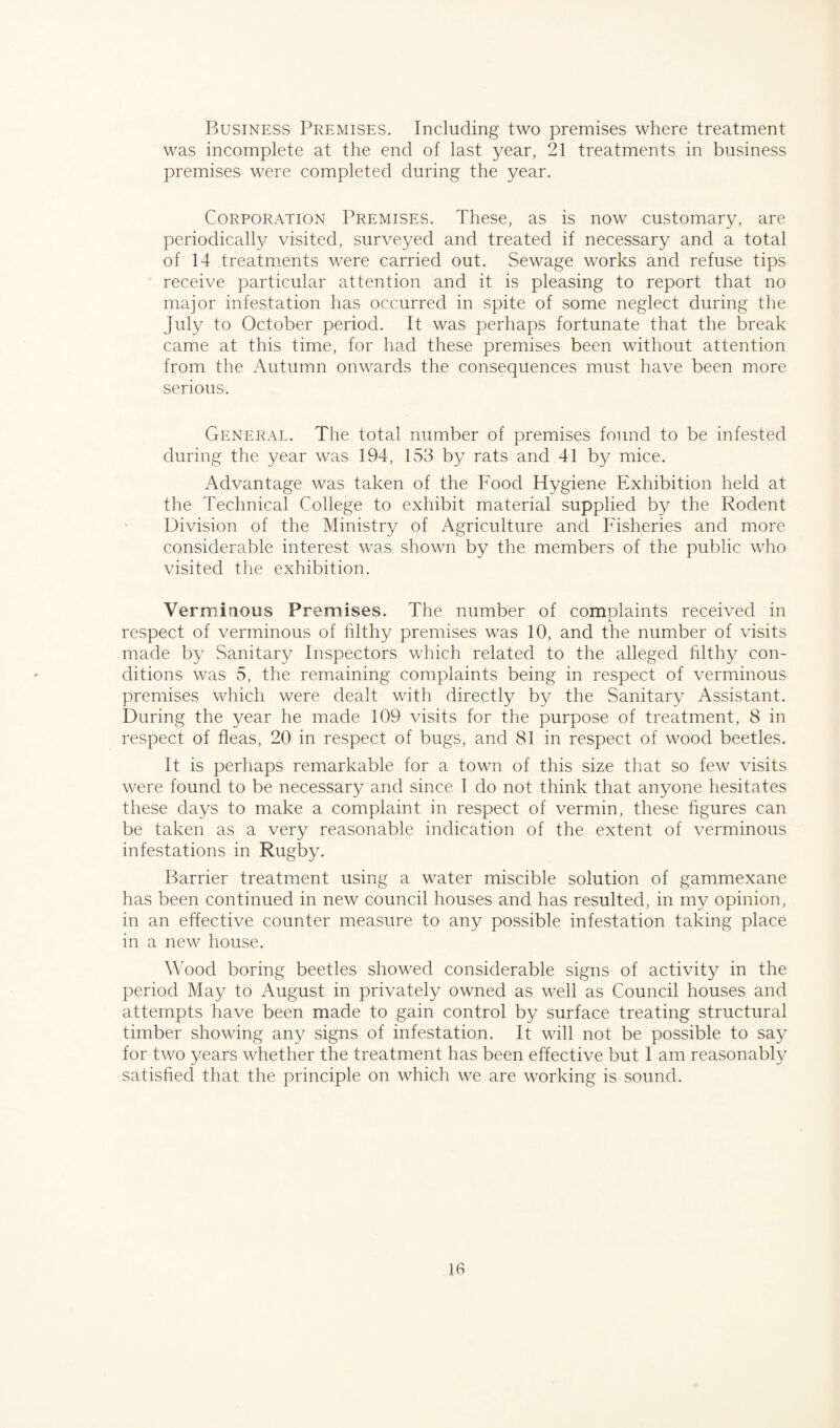 Business Premises. Including two premises where treatment was incomplete at the end of last year, 21 treatments in business premises were completed during the year. Corporation Premises. These, as is now customary, are periodically visited, surveyed and treated if necessary and a total of 14 treatments were carried out. Sewage works and refuse tips receive particular attention and it is pleasing to report that no major infestation has occurred in spite of some neglect during the July to October period. It was perhaps fortunate that the break came at this time, for had these premises been without attention from the Autumn onwards the consequences must have been more serious. General. The total number of premises found to be infested during the year was 194, 153 by rats and 41 by mice. Advantage was taken of the Food Hygiene Exhibition held at the Technical College to exhibit material supplied by the Rodent Division of the Ministry of Agriculture and Fisheries and more considerable interest was shown by the members of the public who visited the exhibition. Verminous Premises. The number of complaints received in respect of verminous of filthy premises was 10, and the number of visits made by Sanitary Inspectors which related to the alleged filthy con¬ ditions was 5, the remaining complaints being in respect of verminous premises which were dealt with directly by the Sanitary Assistant. During the year he made 109 visits for the purpose of treatment, 8 in respect of fleas, 20 in respect of bugs, and 81 in respect of wood beetles. It is perhaps remarkable for a town of this size that so few visits were found to be necessary and since I do not think that anyone hesitates these days to make a complaint in respect of vermin, these figures can be taken as a very reasonable indication of the extent of verminous infestations in Rugby. Barrier treatment using a water miscible solution of gammexane has been continued in new council houses and has resulted, in my opinion, in an effective counter measure to any possible infestation taking place in a new house. Wood boring beetles showed considerable signs of activity in the period May to August in privately owned as well as Council houses and attempts have been made to gain control by surface treating structural timber showing any signs of infestation. It will not be possible to say for two years whether the treatment has been effective but I am reasonably satisfied that the principle on which we are working is sound.