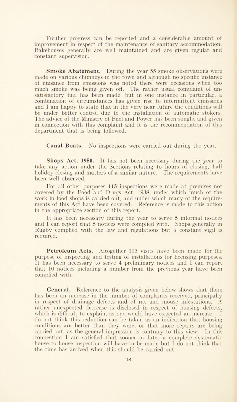 Further progress can be reported and a considerable amount of improvement in respect of the maintenance of sanitary accommodation. Bakehouses generally are well maintained and are given regular and constant supervision. Smoke Abatement. During the year 55 smoke observations were made on various chimneys in the town and although no specific instance of nuisance from emissions was noted there were occasions when too much smoke was being given off. The rather usual complaint of un¬ satisfactory fuel has been made, but in one instance in particular, a combination of circumstances has given rise to intermittent emissions and I am happy to state that in the very near future the conditions will be under better control due to the installation of automatic stokers. The advice of the Ministry of Fuel and Power has been sought and given in connection with this complaint and it is the recommendation of this department that is being followed. Canal Boats. No inspections were carried out during the year. Shops Act, 1950. It has not been necessary during the year to take any action under the Sections relating to hours of closing, half holiday closing and matters of a similar nature. The requirements have been well observed. For all other purposes 115 inspections were made at premises not covered by the Food and Drugs Act, 1938, under which much of the work in food shops is carried out, and under which many of the require¬ ments of this Act have been covered. Reference is made to this action in the appropriate section of this report. It has been necessary during the year to serve 5 informal notices and I can report that 5 notices were complied with. Shops generally in Rugby complied with the law and regulations but a constant vigil is required. Petroleum Acts. Altogether 113 visits have been made for the purpose of inspecting and testing of installations for licensing purposes. It has been necessary to serve 4 preliminary notices and I can report that 10 notices including a number from the previous year have been complied with. General. Reference to the analysis given below shows that there has been an increase in the number of complaints received, principally in respect of drainage defects and of rat and mouse infestations. A rather unexpected decrease is disclosed in respect of housing defects, which is difficult to explain, as one would have expected an increase. 1 do not think this reduction can be taken as an indication that housing conditions are better than they were, or that more repairs are being carried out, as the general impression is contrary to this view. In this connection I am satisfied that sooner or later a complete systematic house to house inspection will have to be made but I do not think that the time has arrived when this should be carried out.