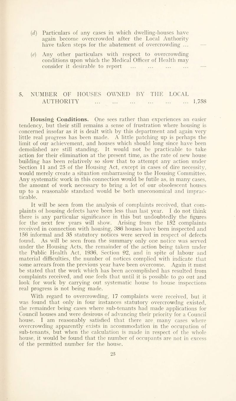 (d) Particulars of any cases in which dwelling-houses have again become overcrowded after the Local Authority have taken steps for the abatement of overcrowding ... (e) Any other particulars with respect to overcrowding conditions upon which the Medical Officer of Health may consider it desirable to report 5. NUMBER OF HOUSES OWNED BY THE LOCAL AUTHORITY .1,758 Housing Conditions. One sees rather than experiences an easier tendency, but their still remains a sense of frustration where housing is concerned insofar as it is dealt with by this department and again very little real progress has been made. A little patching up is perhaps the limit of our achievement, and houses which should long since have been demolished are still standing. It would not be practicable to take action for their elimination at the present time, as the rate of new house building has been relatively so slow that to attempt any action under Section 11 and 25 of the Housing Act, except in cases of dire necessity, would merely create a situation embarrassing to the Housing Committee. Any systematic work in this connection would be futile as, in many cases, the amount of work necessary to bring a lot of our obsolescent houses up to a reasonable standard would be both uneconomical and imprac¬ ticable. It will be seen from the analysis of complaints received, that com¬ plaints of housing defects have been less than last year. I do not think there is any particular significance in this but undoubtedly the figures for the next few years will show. Arising from the 152 complaints received in connection with housing, 386 houses have been inspected and 156 informal and 35 statutory notices were served in respect of defects found. As will be seen from the summary only one notice was served under the Housing Acts, the remainder of the action being taken under the Public Health Act, 1936, Section 92, and in spite of labour and material difficulties, the number of notices complied with indicate that some arrears from the previous year have been overcome. Again it must be stated that the work which has been accomplished has resulted from complaints received, and one feels that until it is possible to go out and look for work by carrying out systematic house to house inspections real progress is not being made. With regard to overcrowding, 17 complaints were received, but it was found that only in four instances statutory overcrowdng existed, the remainder being cases where sub-tenants had made applications for Council houses and were desirous of advancing their priority for a Council house. I am reasonably satisfied that there are many cases where overcrowding apparently exists in accommodation in the occupation of sub-tenants, but when the calculation is made in respect of the whole house, it would be found that the number of occupants are not in excess of the permitted number for the house.