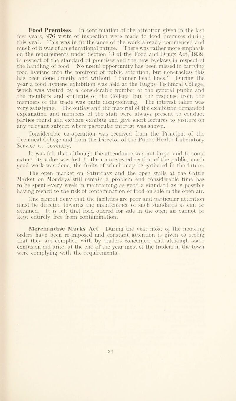 Food Premises. In continuation of the attention given in the last few years, 976 visits of inspection were made to food premises during this year. This was in furtherance of the work already commenced and much of it was of an educational nature. There was rather more emphasis on the requirements under Section 13 of the Food and Drugs Act, 1938, in respect of the standard of premises and the new byelaws in respect of the handling of food. No useful opportunity has been missed in carrying- food hygiene into the forefront of public attention, but nonetheless this has been done quietly and without “ banner head lines.” During the year a food hygiene exhibition was held at the Rugby Technical College, which was visited by a considerable number of the general public and the members and students of the College, but the response from the members of the trade was quite disappointing. The interest taken was very satisfying. The outlay and the material of the exhibition demanded explanation and members of the staff were always present to conduct parties round and explain exhibits and give short lectures to visitors on any relevant subject where particular interest was shown. Considerable co-operation was received from the Principal of the Technical College and from the Director of the Public Health Laboratory Service at Coventry. It was felt that although the attendance was not large, and to some extent its value was lost to the uninterested section of the public, much good work was done, the fruits of which may be gathered in the future. The open market on Saturdays and the open stalls at the Cattle Market on Mondays still remain a problem and considerable time has to be spent every week in maintaining as good a standard as is possible having regard to the risk of contamination of food on sale in the open air. One cannot deny that the facilities are poor and particular attention must be directed towards the maintenance of such standards as can be attained. It is felt that food offered for sale in the open air cannot be kept entirely free from contamination. Merchandise Marks Act. During the year most of the marking orders have been re-imposed and constant attention is given to seeing that they are complied with by traders concerned, and although some confusion did arise, at the end of The year most of the traders in the town were complying with the requirements.