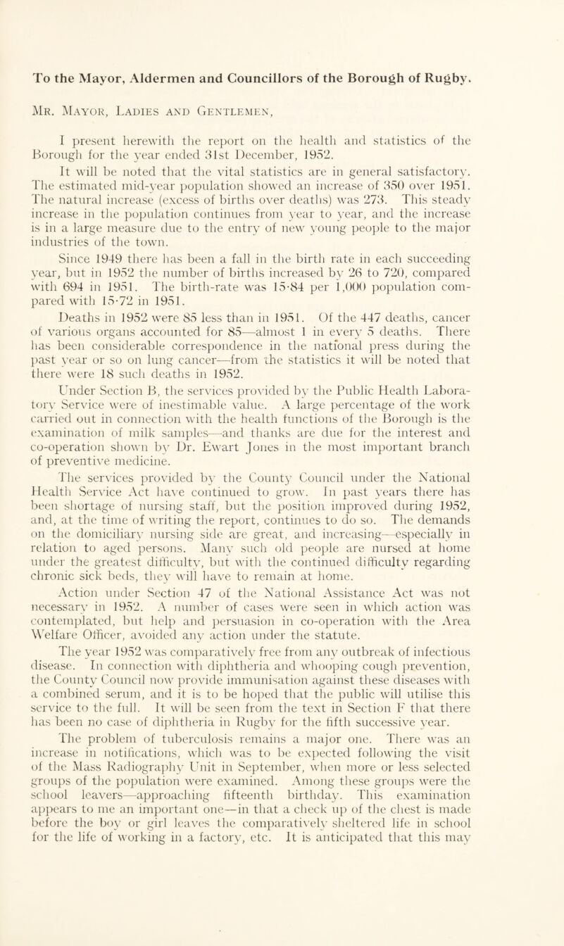 To the Mayor, Aldermen and Councillors of the Borough of Rugby. Mr. Mayor, Ladies and Gentlemen, 1 present herewith the report on the health and statistics of the Borough for the year ended 31st December, 1952. It will be noted that the vital statistics are in general satisfactory. The estimated mid-year population showed an increase of 350 over 1951. The natural increase (excess of births over deaths) was 273. This steady increase in the population continues from year to year, and the increase is in a large measure due to the entry of new young people to the major industries of the town. Since 1949 there has been a fall in the birth rate in each succeeding year, but in 1952 the number of births increased by 26 to 720, compared with 694 in 1951. The birth-rate was 15*84 per 1,000 population com¬ pared with 15*72 in 1951. Deaths in 1952 were 85 less than in 1951. Of the 447 deaths, cancer of various organs accounted for 85—almost 1 in every 5 deaths. There has been considerable correspondence in the national press during the past year or so on lung cancer—from the statistics it will be noted that there were 18 such deaths in 1952. Under Section B, the services provided by the Public Health Labora¬ tory Service were of inestimable value. A large percentage of the work carried out in connection with the health functions of the Borough is the examination of milk samples—and thanks are due for the interest and co-operation shown by Dr. Ewart Jones in the most important branch of preventive medicine. The services provided by the County Council under the National Health Service Act have continued to grow. In past years there has been shortage of nursing staff, but the position improved during 1952, and, at the time of writing the report, continues to do so. The demands on the domiciliary nursing side are great, and increasing—especially in relation to aged persons. Many such old people are nursed at home under the greatest difficulty, but with the continued difficulty regarding chronic sick beds, they will have to remain at home. Action under Section 47 of the National Assistance Act was not necessary in 1952. A number of cases were seen in which action was contemplated, but help and persuasion in co-operation with the Area Welfare Officer, avoided any action under the statute. The year 1952 was comparatively free from any outbreak of infectious disease. In connection with diphtheria and whooping cough prevention, the County Council now provide immunisation against these diseases with a combined serum, and it is to be hoped that the public will utilise this service to the full. It will be seen from the text in Section F that there has been no case of diphtheria in Rugby for the fifth successive year. The problem of tuberculosis remains a major one. There was an increase in notifications, which was to be expected following the visit of the Mass Radiography Unit in September, when more or less selected groups of the population were examined. Among these groups were the school leavers—approaching fifteenth birthday. This examination appears to me an important one—in that a check up of the chest is made before the boy or girl leaves the comparatively sheltered life in school for the life of working in a factory, etc. It is anticipated that this may