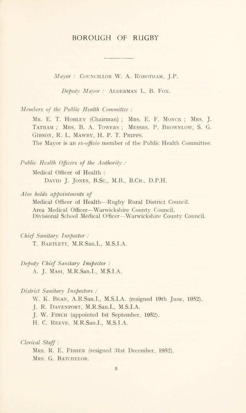Mayor : Councillor W. A. Robotham, J.P. Deputy Mayor : Alderman L. B. Fox. Members of the Public Health Committee : Mr. E. T. Hobley (Chairman) ; Mrs. E. F. Monck ; Mrs. J. Tatiiam ; Mrs. B. A. Towers ; Messrs. P. Brownlow, S. G. Gibson, R. L. Mawby, H. P. T. Phipps. The Mayor is an ex-officio member of the Public Health Committee. Public Health Officers of the Authority : Medical Officer of Health : David J. Jones, B.Sc., M.B., B.Cil, D.P.H. Also holds appointments of Medical Officer of Health—Rugby Rural District Council. Area Medical Officer—Warwickshire County Council. Divisional School Medical Officer—Warwickshire County Council. Chief Sanitary Inspector : T. Bartlett, M.R.San.I., M.S.I.A. Deputy Chief Sanitary Inspector : A. J. Masi, M.R.San.I., M.S.I.A. District Sanitary Inspectors : W. K. Bean, A.R.San.I., M.S.I.A. (resigned 19th June, 1952). J. R. Davenport, M.R.San.I., M.S.I.A. J. W. Finch (appointed 1st September, 1952). H. C. Reeve, M.R.San.I., M.S.I.A. Clerical Staff : Mrs. R. E. Fisher (resigned 31st December, 1952). Mrs. G. Batchelor.