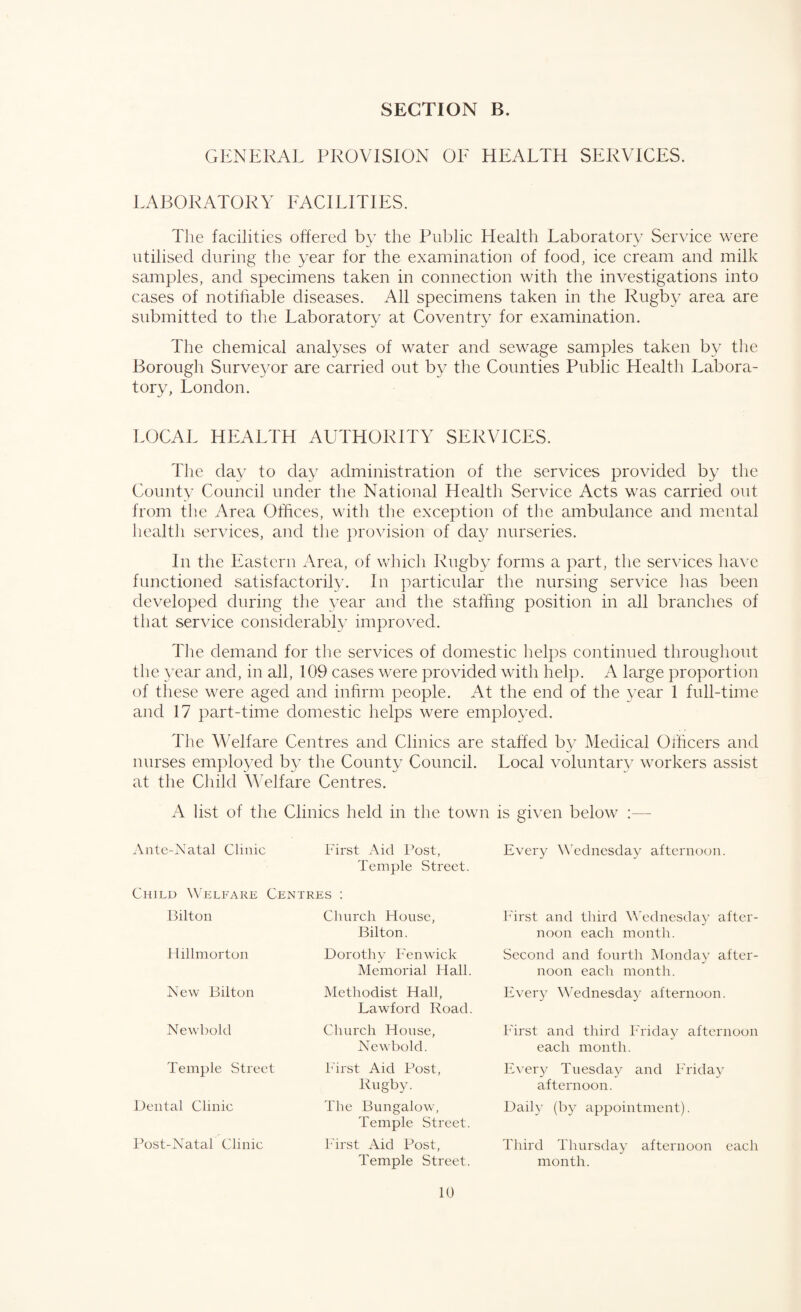 GENERAL PROVISION OE HEALTH SERVICES. LABORATORY FACILITIES. The facilities offered by the Public Health Laboratory Service were utilised during the year for the examination of food, ice cream and milk samples, and specimens taken in connection with the investigations into cases of notifiable diseases. All specimens taken in the Rugby area are submitted to the Laboratory at Coventry for examination. The chemical analyses of water and sewage samples taken by the Borough Surveyor are carried out by the Counties Public Health Labora¬ tory, London. LOCAL HEALTH AUTHORITY SERVICES. The day to day administration of the services provided by the County Council under the National Health Service Acts was carried out from the Area Offices, with the exception of the ambulance and mental health services, and the provision of day nurseries. In the Eastern Area, of which Rugby forms a part, the services have functioned satisfactorily. In particular the nursing service has been developed during the year and the staffing position in all branches of that service considerably improved. The demand for the services of domestic helps continued throughout the year and, in all, 109 cases were provided with help. A large proportion of these were aged and infirm people. At the end of the year 1 full-time and 17 part-time domestic helps were employed. The Welfare Centres and Clinics are staffed by Medical Officers and nurses employed by the County Council. Local voluntary workers assist at the Child Welfare Centres. A list of the Clinics held in the town is given below :— Ante-Natal Clinic First Aid Post, Temple Street. Centres : Child Welfare Bilton Hillmorton New Bilton Newbold Temple Street Dental Clinic Post-Natal Clinic Church House, Bilton. Dorothy Fenwick Memorial Hall. Methodist Hall, Lawford Road. Church House, Newbold. First Aid Post, Rugby. The Bungalow, Temple Street. First Aid Post, Temple Street. 10 Every Wednesday afternoon. First and third Wednesday after¬ noon each month. Second and fourth Monday after¬ noon each month. Every Wednesday afternoon. First and third Friday afternoon each month. Every Tuesday and Friday afternoon. Daily (by appointment). Third Thursday afternoon each month.