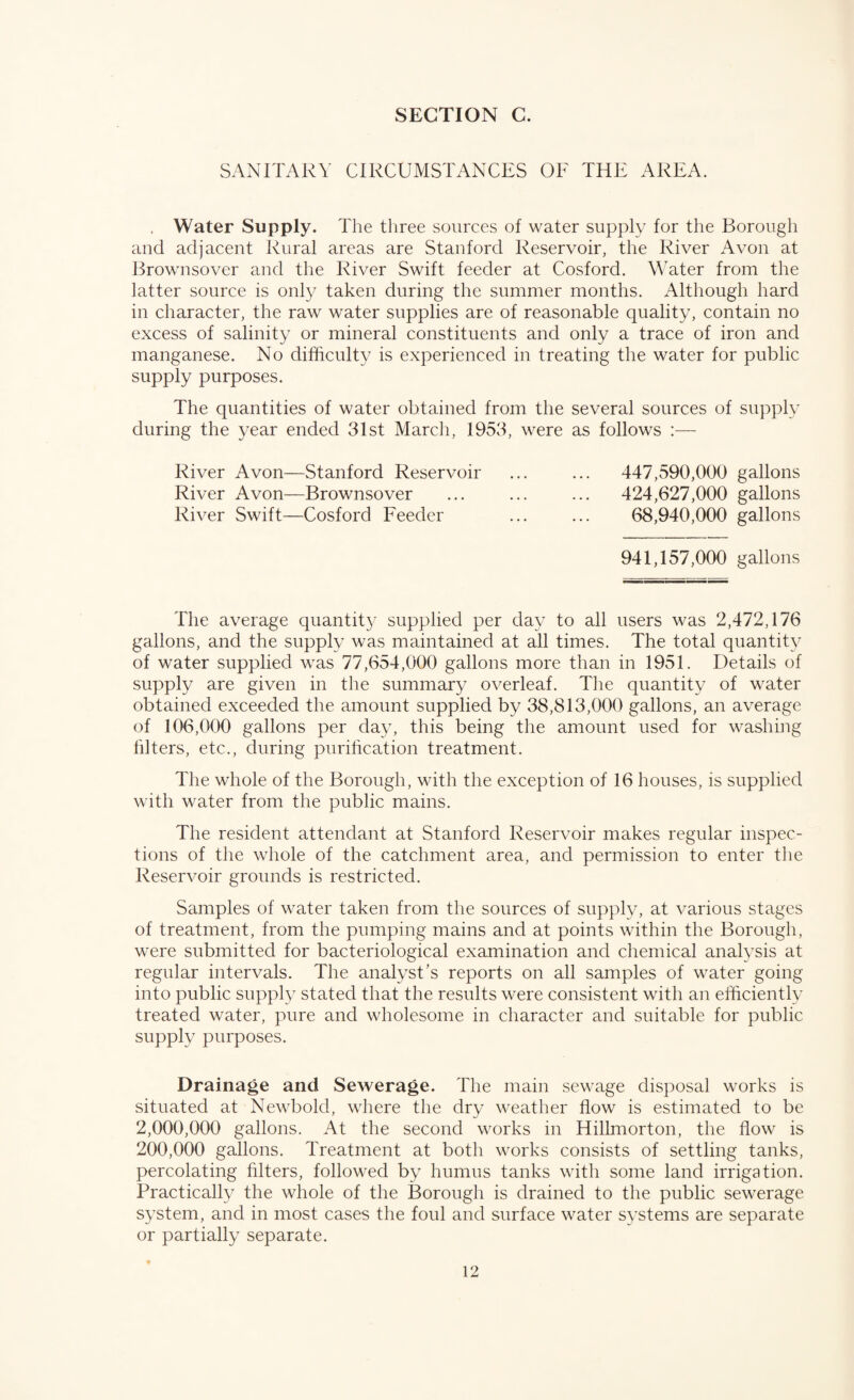 SANITARY CIRCUMSTANCES OF THE AREA. . Water Supply. The three sources of water supply for the Borough and adjacent Rural areas are Stanford Reservoir, the River Avon at Brownsover and the River Swift feeder at Cosford. Water from the latter source is only taken during the summer months. Although hard in character, the raw water supplies are of reasonable quality, contain no excess of salinity or mineral constituents and only a trace of iron and manganese. No difficulty is experienced in treating the water for public supply purposes. The quantities of water obtained from the several sources of supply during the year ended 31st March, 1953, were as follows :— River Avon—Stanford Reservoir ... ... 447,590,000 gallons River Avon—Brownsover ... ... ... 424,627,000 gallons River Swift—Cosford Feeder ... ... 68,940,000 gallons 941,157,000 gallons The average quantity supplied per day to all users was 2,472,176 gallons, and the supply was maintained at all times. The total quantity of water supplied was 77,654,000 gallons more than in 1951. Details of supply are given in the summary overleaf. The quantity of water obtained exceeded the amount supplied by 38,813,000 gallons, an average of 106,000 gallons per day, this being the amount used for washing filters, etc., during purification treatment. The whole of the Borough, with the exception of 16 houses, is supplied with water from the public mains. The resident attendant at Stanford Reservoir makes regular inspec¬ tions of the whole of the catchment area, and permission to enter the Reservoir grounds is restricted. Samples of water taken from the sources of supply, at various stages of treatment, from the pumping mains and at points within the Borough, were submitted for bacteriological examination and chemical analysis at regular intervals. The analyst’s reports on all samples of water going into public supply stated that the results were consistent with an efficiently treated water, pure and wholesome in character and suitable for public supply purposes. Drainage and Sewerage. The main sewage disposal works is situated at Newbold, where the dry weather flow is estimated to be 2,000,000 gallons. At the second works in Hillmorton, the flow is 200,000 gallons. Treatment at both works consists of settling tanks, percolating filters, followed by humus tanks with some land irrigation. Practically the whole of the Borough is drained to the public sewerage system, and in most cases the foul and surface water systems are separate or partially separate.