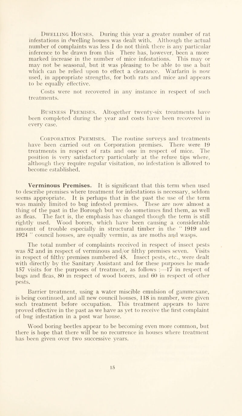 Dwelling Houses. During this year a greater number of rat infestations in dwelling houses was dealt with. Although the actual number of complaints was less I do not think there is any particular inference to be drawn from this There has, however, been a more marked increase in the number of mice infestations. This may or may not be seasonal, but it was pleasing to be able to use a bait which can be relied upon to effect a clearance. Warfarin is now used, in appropriate strengths, for both rats and mice and appears to be equally effective. Costs were not recovered in any instance in respect of such treatments. Business Premises. Altogether twenty-six treatments have been completed during the year and costs have been recovered in every case. Corporation Premises. The routine surveys and treatments have been carried out on Corporation premises. There were 19 treatments in respect of rats and one in respect of mice. The position is very satisfactory particularly at the refuse tips where, although they require regular visitation, no infestation is allowed to become established. Verminous Premises. It is significant that this term when used to describe premises where treatment for infestations is necessary, seldom seems appropriate. It is perhaps that in the past the use of the term was mainly limited to bug infested premises. These are now almost a thing of the past in the Borough but we do sometimes find them, as well as fleas. The fact is, the emphasis has changed though the term is still rightly used. Wood borers, which have been causing a considerable amount of trouble especially in structural timber in the “ 1919 and 1924 ” council houses, are equally vermin, as are moths and wasps. The total number of complaints received in respect of insect pests was 52 and in respect of verminous and/or filthy premises seven. Visits in respect of filthy premises numbered 45. Insect pests, etc., were dealt with directly by the Sanitary Assistant and for these purposes he made 157 visits for the purposes of treatment, as follows :—17 in respect of bugs and fleas, 80 in respect of wood borers, and 60 in respect of other pests. Barrier treatment, using a water miscible emulsion of gammexane, is being continued, and all new council houses, 118 in number, were given such treatment before occupation. This treatment appears to have proved effective in the past as we have as yet to receive the first complaint of bug infestation in a post war house. Wood boring beetles appear to be becoming even more common, but there is hope that there will be no recurrence in houses where treatment has been given over two successive years.