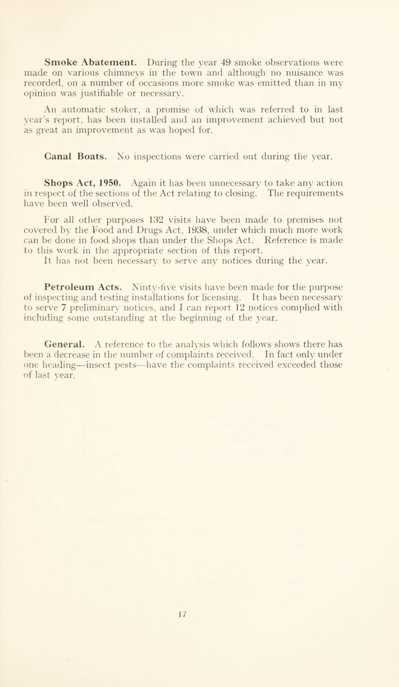 Smoke Abatement. During the year 49 smoke observations were made on various chimneys in the town and although no nuisance was recorded, on a number of occasions more smoke was emitted than in my opinion was justifiable or necessary. An automatic stoker, a promise of which was referred to in last year’s report, has been installed and an improvement achieved but not as great an improvement as was hoped for. Canal Boats. No inspections were carried out during the year. Shops Act, 1950. Again it has been unnecessary to take any action in respect of the sections of the Act relating to closing. The requirements have been well observed. For all other purposes 132 visits have been made to premises not covered by the Food and Drugs Act, 1938, under which much more work can be done in food shops than under the Shops Act. Reference is made to this work in the appropriate section of this report. It has not been necessary to serve any notices during the year. Petroleum Acts. Ninty-five visits have been made for the purpose of inspecting and testing installations for licensing. It has been necessary to serve 7 preliminary notices, and I can report 12 notices complied with including some outstanding at the beginning of the year. General. A reference to the analysis which follows shows there has been a decrease in the number of complaints received. In fact only under one heading—insect pests—have the complaints received exceeded those of last year.
