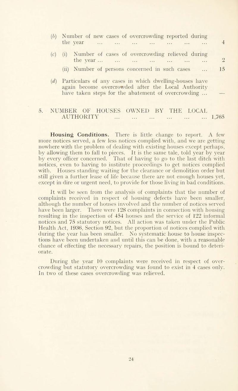 (b) Number of new cases of overcrowding reported during the year ... ... ... ... ... ... ... 4 (c) (i) Number of cases of overcrowding relieved during the year ... ... ... ... ... ... ... 2 (ii) Number of persons concerned in such cases ... 15 (d) Particulars of any cases in which dwelling-houses have again become overcrowded after the Local Authority have taken steps for the abatement of overcrowding ... — 5. NUMBER OF HOUSES OWNED BY THE LOCAL AUTHORITY .1,765 Housing Conditions. There is little change to report. A few more notices served, a few less notices complied with, and we are getting nowhere with the problem of dealing with existing houses except perhaps, by allowing them to fall to pieces. It is the same tale, told year by year by every officer concerned. That of having to go to the last ditch with notices, even to having to institute proceedings to get notices complied with. Houses standing waiting for the clearance or demolition order but still given a further lease of life because there are not enough houses yet, except in dire or urgent need, to provide for those living in bad conditions. It will be seen from the analysis of complaints that the number of complaints received in respect of housing defects have been smaller, although the number of houses involved and the number of notices served have been larger. There were 128 complaints in connection with housing resulting in the inspection of 454 houses and the service of 122 informal notices and 75 statutory notices. All action was taken under the Public Health Act, 1936, Section 92, but the proportion of notices complied with during the year has been smaller. No systematic house to house inspec¬ tions have been undertaken and until this can be done, with a reasonable chance of effecting the necessary repairs, the position is bound to deteri¬ orate. During the year 10 complaints were received in respect of over¬ crowding but statutory overcrowding was found to exist in 4 cases only. In two of these cases overcrowding was relieved.