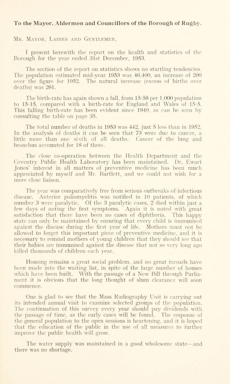 To the Mayor, Aldermen and Councillors of the Borough of Rugby. Mr. Mayor, Ladies and Gentlemen, I present herewith the report on the health and statistics of the Borough for the year ended 31st December, 1953. The section of the report on statistics shows no startling tendencies. The population estimated mid-year 1953 was 46,400, an increase of 200 over the figure for 1952. The natural increase (excess of births over deaths) was 261. The birth-rate has again shown a fall, from 15-58 per 1,000 population to 15-15, compared with a birth-rate for England and Wales of 15-5. This falling birth-rate has been evident since 1949, as can be seen by consulting the table on page 35. The total number of deaths in 1953 was 442, just 5 less than in 1952. In the analysis of deaths it can be seen that 73 were due to cancer, a little more than one sixth of all deaths. Cancer of the lung and bronchus accounted for 18 of these. The close co-operation between the Health Department and the Coventry Public Health Laboratory has been maintained. Dr. Ewart Jones’ interest in all matters of preventive medicine has been much appreciated by myself and Mr. Bartlett, and we could not wish for a more close liaison. The year was comparatively free from serious outbreaks of infectious disease. Anterior poliomyelitis was notified in 10 patients, of which number 3 were paralytic. Of the 3 paralytic cases, 2 died within just a few days of noting the first symptoms. Again it is noted with great satisfaction that there have been no cases of diphtheria. This happy state can only be maintained by ensuring that every child is immunised against the disease during the first year of life. Mothers must not be allowed to forget this important piece of preventive medicine, and it is necessary to remind mothers of young children that they should see that their babies are immunised against the disease that not so very long ago killed thousands of children each year. Housing remains a great social problem, and no great inroads have been made into the waiting list, in spite of the large number of houses which have been built. With the passage of a New Bill through Parlia¬ ment it is obvious that the long thought of slum clearance will soon commence. One is glad to see that the Mass Radiography Unit is carrying out its intended annual visit to examine selected groups of the population. The continuation of this survey every year should pay dividends with the passage of time, as the early cases will be found. The response of the general population to the open sessions is heartening, and it is hoped that the education of the public in the use of all measures to further improve the public health will grow. The water supply was maintained in a good wholesome state—and there was no shortage.