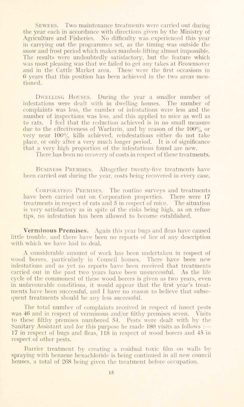 Sewers. Two maintenance treatments were carried out during the year each in accordance with directions given by the Ministry of Agriculture and Fisheries. No difficulty was experienced this year in carrying out the programmes set, as the timing was outside the snow and frost period which makes manhole lifting almost impossible. The results were undoubtedly satisfactory, but the feature which was most pleasing was that we failed to get any takes at Brownsover and in the Cattle Market area. These were the first occasions in 6 years that this position has been achieved in the two areas men¬ tioned. Dwelling Houses. During the year a smaller number of infestations were dealt with in dwelling houses. The number of complaints was less, the number of infestations were less and the number of inspections was less, and this applied to mice as well as to rats. I feel that the reduction achieved is in no small measure due to the effectiveness of Warfarin, and by reason of the 100% or very near 100% kills achieved, reinfestations either do not take place, or only after a very much longer period. It is of significance that a very high proportion of the infestations found are new. There has been no recovery of costs in respect of these treatments. Business Premises. Altogether twenty-five treatments have been carried out during the year, costs being recovered in every case. Corporation Premises. The routine surveys and treatments have been carried out on Corporation properties. There were 17 treatments in respect of rats and 5 in respect of mice. The situation is very satisfactory as in spite of the risks being high, as on refuse tips, no infestation has been allowed to become established. Verminous Premises. Again this year bugs and fleas have caused little trouble, and there have been no reports of lice of any description with which we have had to deal. A considerable amount of work has been undertaken in respect of wood borers, particularly in Council houses. There have been new infestations and as yet no reports have been received that treatments carried out in the past two years have been unsuccessful. As the life cycle of the commonest of these wood borers is given as two years, even in unfavourable conditions, it would appear that the first year’s treat¬ ments have been successful, and I have no reason to believe that subse¬ quent treatments should be any less successful. The total number of complaints received in respect of insect pests was 46 and in respect of verminous and/or filthy premises seven. Visits to these filthy premises numbered 54. Pests were dealt with by the Sanitary Assistant and for this purpose he made 180 visits as follows 17 in respect of bugs and fleas, 118 in respect of wood borers and 45 in respect of other pests. Barrier treatment by creating a residual toxic film on walls by spraying with benzene hexachloride is being continued in all new council houses, a total of 268 being given the treatment before occupation.