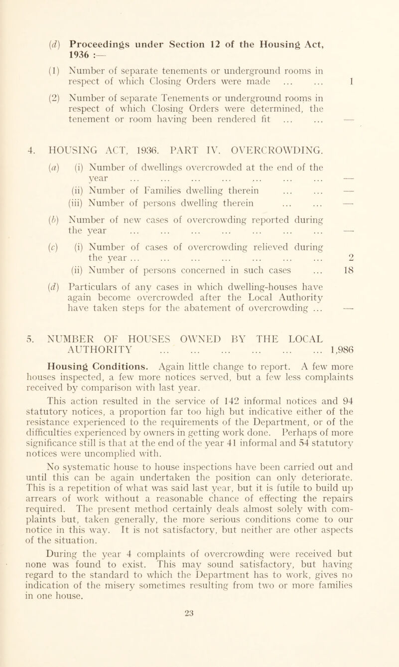 (d) Proceedings under Section 12 of the Housing Act, 1936 :— (1) Number of separate tenements or underground rooms in respect of which Closing Orders were made ... ... 1 (2) Number of separate Tenements or underground rooms in respect of which Closing Orders were determined, the tenement or room having been rendered fit 4. HOUSING ACT, 1936. PART IV. OVERCROWDING. (a) (i) Number of dwellings overcrowded at the end of the year ... ... ... ... ... ... ... — (ii) Number of Families dwelling therein (iii) Number of persons dwelling therein (b) Number of new cases of overcrowding reported during the year ... ... ... ... ... ... ... — (c) (i) Number of cases of overcrowding relieved during the year ... ... ... ... ... ... ... 2 (ii) Number of persons concerned in such cases ... 18 (.d) Particulars of any cases in which dwelling-houses have again become overcrowded after the Local Authority have taken steps for the abatement of overcrowding ... — 5. NUMBER OF HOUSES OWNED BY THE LOCAL AUTHORITY .1,986 Housing Conditions. Again little change to report. A few more houses inspected, a few more notices served, but a few less complaints received by comparison with last year. This action resulted in the service of 142 informal notices and 94 statutory notices, a proportion far too high but indicative either of the resistance experienced to the requirements of the Department, or of the difficulties experienced by owners in getting work done. Perhaps of more significance still is that at the end of the year 41 informal and 54 statutory notices were uncomplied with. No systematic house to house inspections have been carried out and until this can be again undertaken the position can only deteriorate. This is a repetition of what was said last year, but it is futile to build up arrears of work without a reasonable chance of effecting the repairs required. The present method certainly deals almost solely with com¬ plaints but, taken generally, the more serious conditions come to our notice in this way. It is not satisfactory, but neither are other aspects of the situation. During the year 4 complaints of overcrowding were received but none was found to exist. This may sound satisfactory, but having regard to the standard to which the Department has to work, gives no indication of the misery sometimes resulting from two or more families in one house.