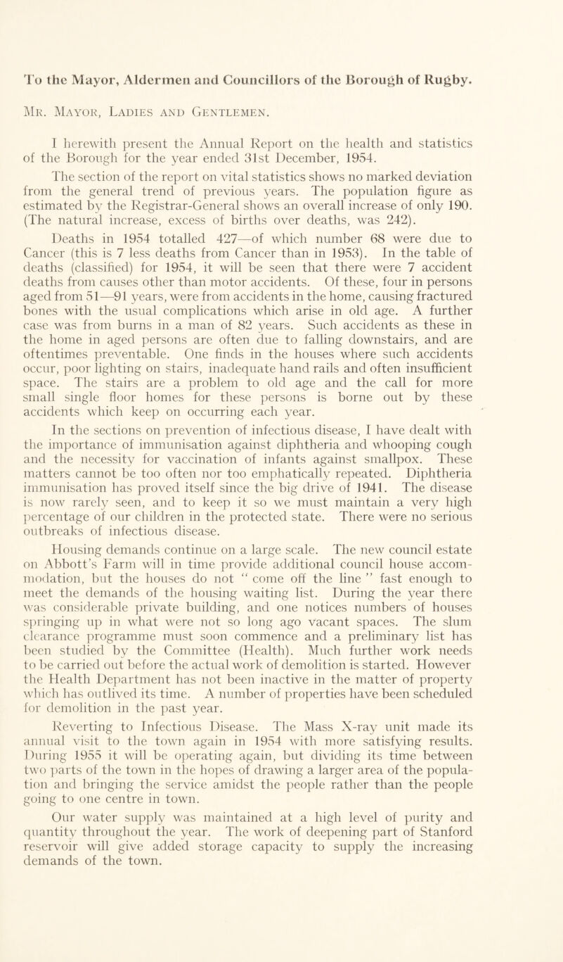 To the Mayor, Aldermen and Councillors of the Borough of Rugby. Mr. Mayor, Ladies and Gentlemen. I herewith present the Annual Report on the health and statistics of the Borough for the year ended 31st December, 1954. The section of the report on vital statistics shows no marked deviation from the general trend of previous years. The population figure as estimated by the Registrar-General shows an overall increase of only 190. (The natural increase, excess of births over deaths, was 242). Deaths in 1954 totalled 427—of which number 68 were due to Cancer (this is 7 less deaths from Cancer than in 1953). In the table of deaths (classified) for 1954, it will be seen that there were 7 accident deaths from causes other than motor accidents. Of these, four in persons aged from 51—91 years, were from accidents in the home, causing fractured bones with the usual complications which arise in old age. A further case was from burns in a man of 82 years. Such accidents as these in the home in aged persons are often due to falling downstairs, and are oftentimes preventable. One finds in the houses where such accidents occur, poor lighting on stairs, inadequate hand rails and often insufficient space. The stairs are a problem to old age and the call for more small single floor homes for these persons is borne out by these accidents which keep on occurring each year. In the sections on prevention of infectious disease, I have dealt with the importance of immunisation against diphtheria and whooping cough and the necessity for vaccination of infants against smallpox. These matters cannot be too often nor too emphatically repeated. Diphtheria immunisation has proved itself since the big drive of 1941. The disease is now rarely seen, and to keep it so we must maintain a very high percentage of our children in the protected state. There were no serious outbreaks of infectious disease. Housing demands continue on a large scale. The new council estate on Abbott’s Farm will in time provide additional council house accom¬ modation, but the houses do not “ come off the line ” fast enough to meet the demands of the housing waiting list. During the year there was considerable private building, and one notices numbers of houses springing up in what were not so long ago vacant spaces. The slum clearance programme must soon commence and a preliminary list has been studied by the Committee (Health). Much further work needs to be carried out before the actual work of demolition is started. However the Health Department has not been inactive in the matter of property which has outlived its time. A number of properties have been scheduled for demolition in the past year. Reverting to Infectious Disease. The Mass X-ray unit made its annual visit to the town again in 1954 with more satisfying results. During 1955 it will be operating again, but dividing its time between two parts of the town in the hopes of drawing a larger area of the popula¬ tion and bringing the service amidst the people rather than the people going to one centre in town. Our water supply was maintained at a high level of purity and quantity throughout the year. The work of deepening part of Stanford reservoir will give added storage capacity to supply the increasing demands of the town.
