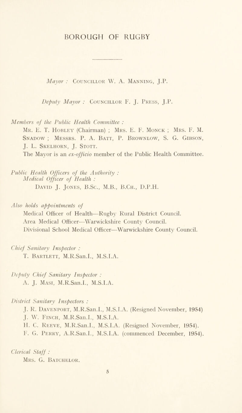 Mayor : Councillor W. A. Manning, J.P. Deputy Mayor : Councillor F. J. Press, J.P. Members of the Public Health Committee : Mr. E. T. Hobley (Chairman) ; Mrs. E. F. Monck ; Mrs. F. M. Snadow ; Messrs. P. A. Batt, P. Brownlow, S. G. Gibson, J. L. Skelhorn, J. Stott. The Mayor is an ex-officio member of the Public Health Committee. Public Health Officers of the Authority : Medical Officer of Health : David J. Jones, B.Sc., M.B., B.Ch., D.P.H. Also holds appointments of Medical Officer of Health—Rugby Rural District Council. Area Medical Officer—Warwickshire County Council. Divisional School Medical Officer—Warwickshire County Council. Chief Sanitary Inspector : T. Bartlett, M.R.San.E, M.S.EA. Deputy Chief Sanitary Inspector : A. J. Masi, M.R.San.E, M.S.EA. District Sanitary Inspectors : J. R. Davenport, M.R.San.E, M.S.EA. (Resigned November, 1954) J. W. Finch, M.R.San.E, M.S.EA. H. C. Reeve, M.R.San.E, M.S.EA. (Resigned November, 1954). F. G. Perry, A.R.San.E, M.S.EA. (commenced December, 1954). Clerical Staff : Mrs. G. Batchelor.