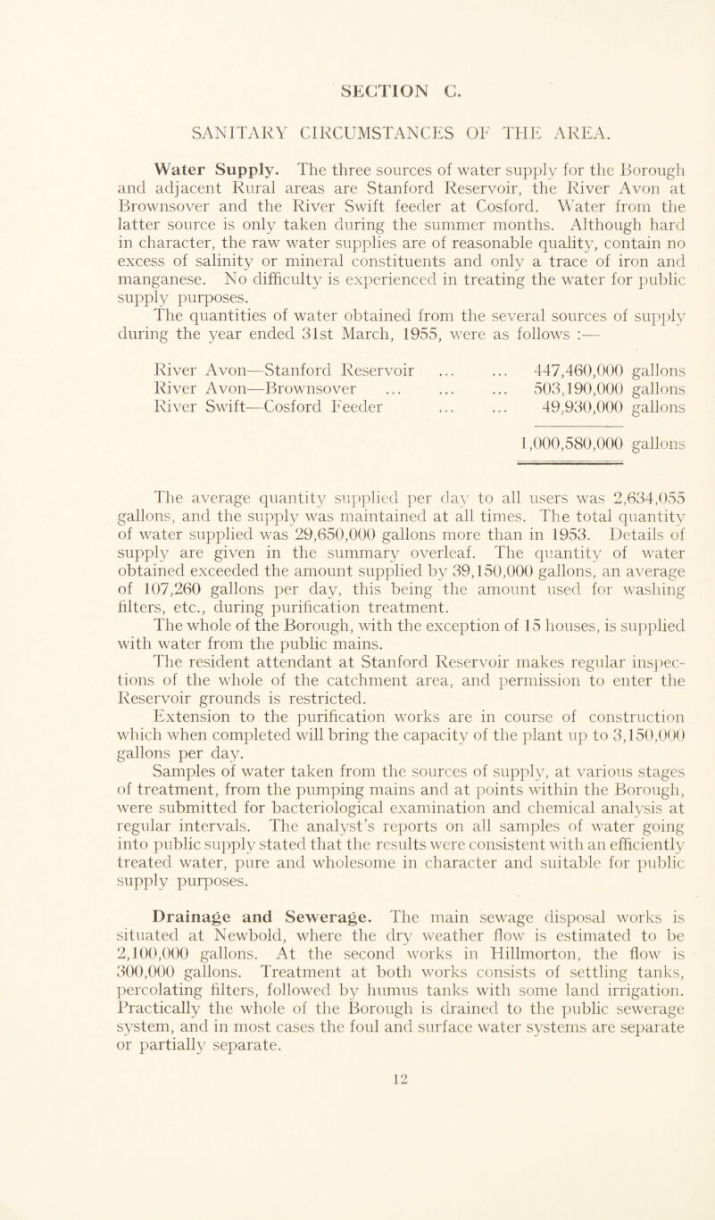 SANITARY CIRCUMSTANCES OF THE AREA. Water Supply. The three sources of water supply for the Borough and adjacent Rural areas are Stanford Reservoir, the River Avon at Brownsover and the River Swift feeder at Cosford. Water from the latter source is only taken during the summer months. Although hard in character, the raw water supplies are of reasonable quality, contain no excess of salinity or mineral constituents and only a trace of iron and manganese. No difficulty is experienced in treating the water for public supply purposes. The quantities of water obtained from the several sources of supply during the year ended 31st March, 1955, were as follows — River Avon—Stanford Reservoir ... ... 447,460,000 gallons River Avon—Brownsover ... ... ... 503,190,000 gallons River Swift—Cosford Feeder ... ... 49,930,000 gallons 1,000,580,000 gallons The average quantity supplied per day to all users was 2,634,055 gallons, and the supply was maintained at all times. The total quantity of water supplied was 29,650,000 gallons more than in 1953. Details of supply are given in the summary overleaf. The quantity of water obtained exceeded the amount supplied by 39,150,000 gallons, an average of 107,260 gallons per day, this being the amount used for washing fitters, etc., during purification treatment. The whole of the Borough, with the exception of 15 houses, is supplied with water from the public mains. The resident attendant at Stanford Reservoir makes regular inspec¬ tions of the whole of the catchment area, and permission to enter the Reservoir grounds is restricted. Extension to the purification works are in course of construction which when completed will bring the capacity of the plant up to 3,150,000 gallons per day. Samples of water taken from the sources of supply, at various stages of treatment, from the pumping mains and at points within the Borough, were submitted for bacteriological examination and chemical analysis at regular intervals. The analyst’s reports on all samples of water going into public supply stated that the results were consistent with an efficiently treated water, pure and wholesome in character and suitable for public supply purposes. Drainage and Sewerage, lire main sewage disposal works is situated at Newbold, where the dry weather flow is estimated to be 2,100,000 gallons. At the second works in Hillmorton, the flow is 300,000 gallons. Treatment at both works consists of settling tanks, percolating filters, followed by humus tanks with some land irrigation. Practically the whole of the Borough is drained to the public sewerage system, and in most cases the foul and surface water systems are separate or partially separate.