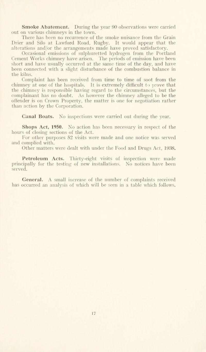 Smoke Abatement. During the year 90 observations were carried out on various chimneys in the town. There has been no recurrence of the smoke nuisance from the Grain Drier and Silo at Lawford Road, Rugby. It would appear that the alterations and/or the arrangements made have proved satisfactory. Occasional emissions of sulphuretted hydrogen from the Portland Cement Works chimney have arisen. The periods of emission have been short and have usually occurred at the same time of the day, and have been connected with a slight disturbance of the combustion balance in the kilns. Complaint has been received from time to time of soot from the chimney at one of the hospitals. It is extremely difficult to prove that the chimney is responsible having regard to the circumstances, but the complainant has no doubt. As however the chimney alleged to be the offender is on Crown Property, the matter is one for negotiation rather than action by the Corporation. Canal Boats. No inspections were carried out during the year. Shops Act, 1950. No action has been necessary in respect of the hours of closing sections of the Act. For other purposes 52 visits were made and one notice was served and complied with. Other matters were dealt with under the Food and Drugs Act, 1938. Petroleum Acts. Thirty-eight visits of inspection were made principally for the testing of new installations. No notices have been served. General. A small increase of the number of complaints received has occurred an analysis of which will be seen in a table which follows.