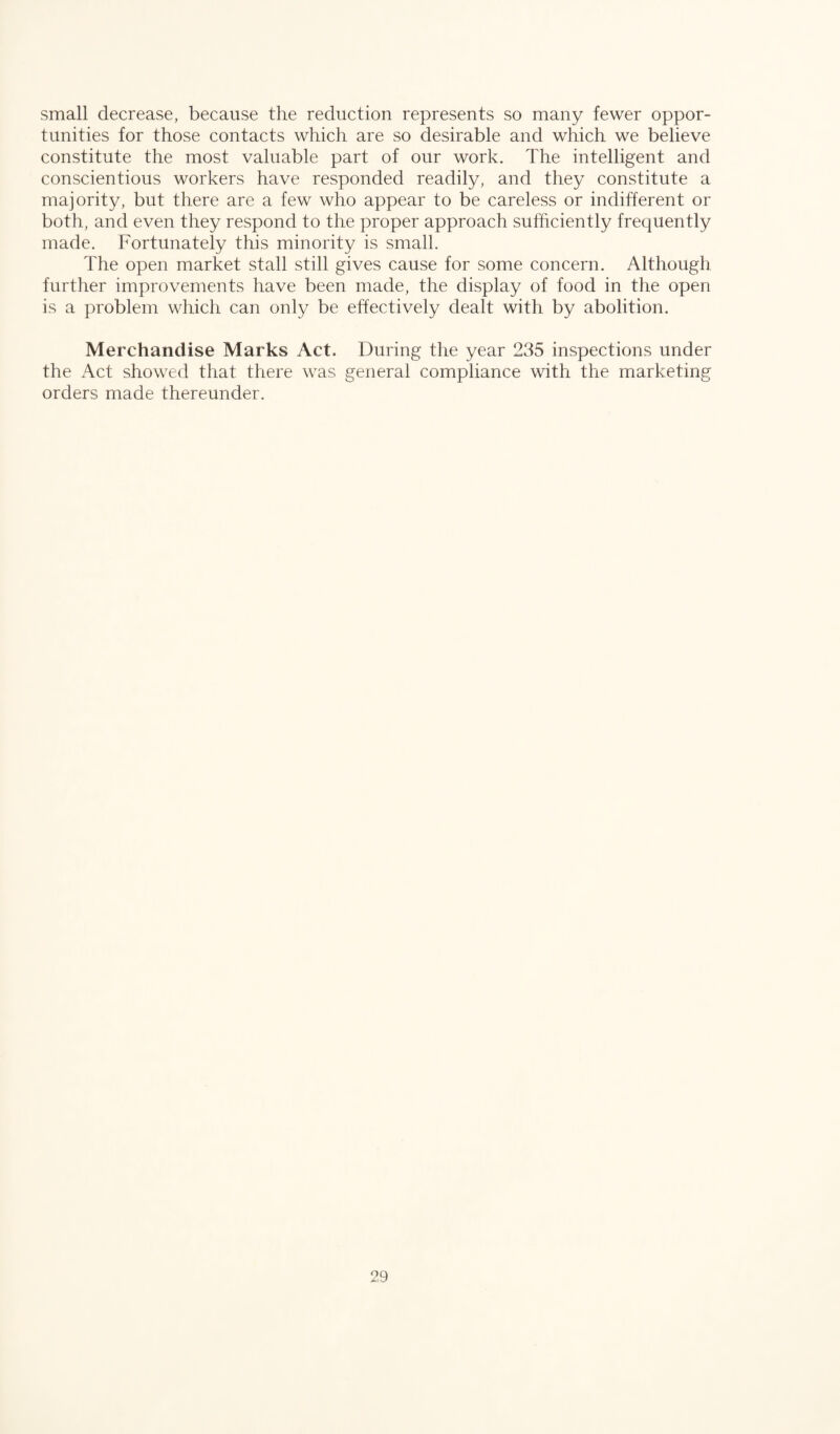 small decrease, because the reduction represents so many fewer oppor¬ tunities for those contacts which are so desirable and which we believe constitute the most valuable part of our work. The intelligent and conscientious workers have responded readily, and they constitute a majority, but there are a few who appear to be careless or indifferent or both, and even they respond to the proper approach sufficiently frequently made. Fortunately this minority is small. The open market stall still gives cause for some concern. Although further improvements have been made, the display of food in the open is a problem which can only be effectively dealt with by abolition. Merchandise Marks Act. During the year 235 inspections under the Act showed that there was general compliance with the marketing orders made thereunder.