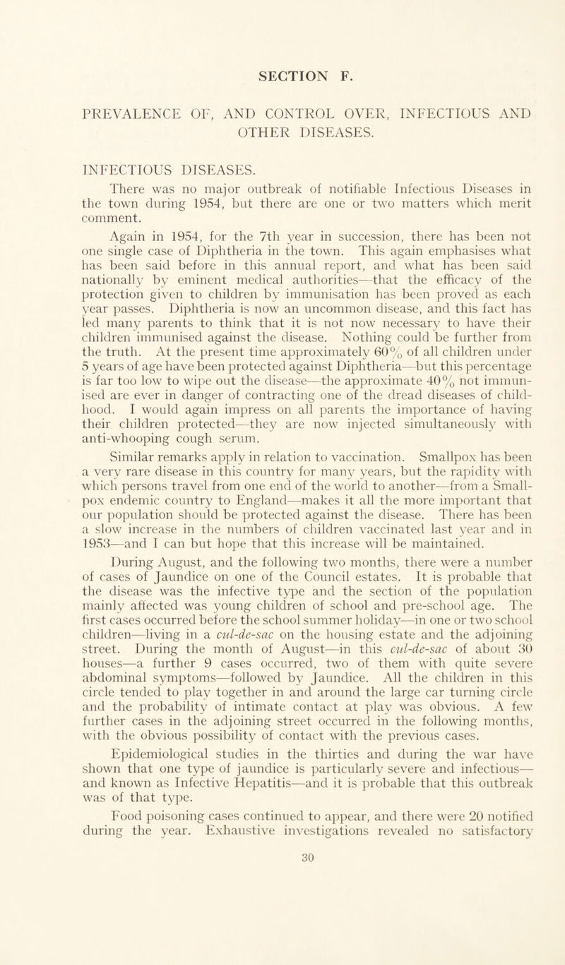 PREVALENCE OF, AND CONTROL OVER, INFECTIOUS AND OTHER DISEASES. INFECTIOUS DISEASES. There was no major outbreak of notifiable Infectious Diseases in the town during 1954, but there are one or two matters which merit comment. Again in 1954, for the 7th year in succession, there has been not one single case of Diphtheria in the town. This again emphasises what has been said before in this annual report, and what has been said nationally by eminent medical authorities—that the efficacy of the protection given to children by immunisation has been proved as each year passes. Diphtheria is now an uncommon disease, and this fact has led many parents to think that it is not now necessary to have their children immunised against the disease. Nothing could be further from the truth. At the present time approximately 60% of all children under 5 years of age have been protected against Diphtheria—but this percentage is far too low to wipe out the disease—the approximate 40% not immun¬ ised are ever in danger of contracting one of the dread diseases of child¬ hood. I would again impress on all parents the importance of having their children protected—they are now injected simultaneously with anti-whooping cough serum. Similar remarks apply in relation to vaccination. Smallpox has been a very rare disease in this country for many years, but the rapidity with which persons travel from one end of the world to another—from a Small¬ pox endemic country to England—makes it all the more important that our population should be protected against the disease. There has been a slow increase in the numbers of children vaccinated last year and in 1953—and I can but hope that this increase will be maintained. During August, and the following two months, there were a number of cases of Jaundice on one of the Council estates. It is probable that the disease was the infective type and the section of the population mainly affected was young children of school and pre-school age. The first cases occurred before the school summer holiday—in one or two school children—living in a cul-de-sac on the housing estate and the adjoining street. During the month of August—in this cul-de-sac of about 30 houses—a further 9 cases occurred, two of them with quite severe abdominal symptoms—followed by Jaundice. All the children in this circle tended to play together in and around the large car turning circle and the probability of intimate contact at play was obvious. A few further cases in the adjoining street occurred in the following months, with the obvious possibility of contact with the previous cases. Epidemiological studies in the thirties and during the war have shown that one type of jaundice is particularly severe and infectious— and known as Infective Hepatitis—and it is probable that this outbreak was of that type. Food poisoning cases continued to appear, and there were 20 notified during the year. Exhaustive investigations revealed no satisfactory