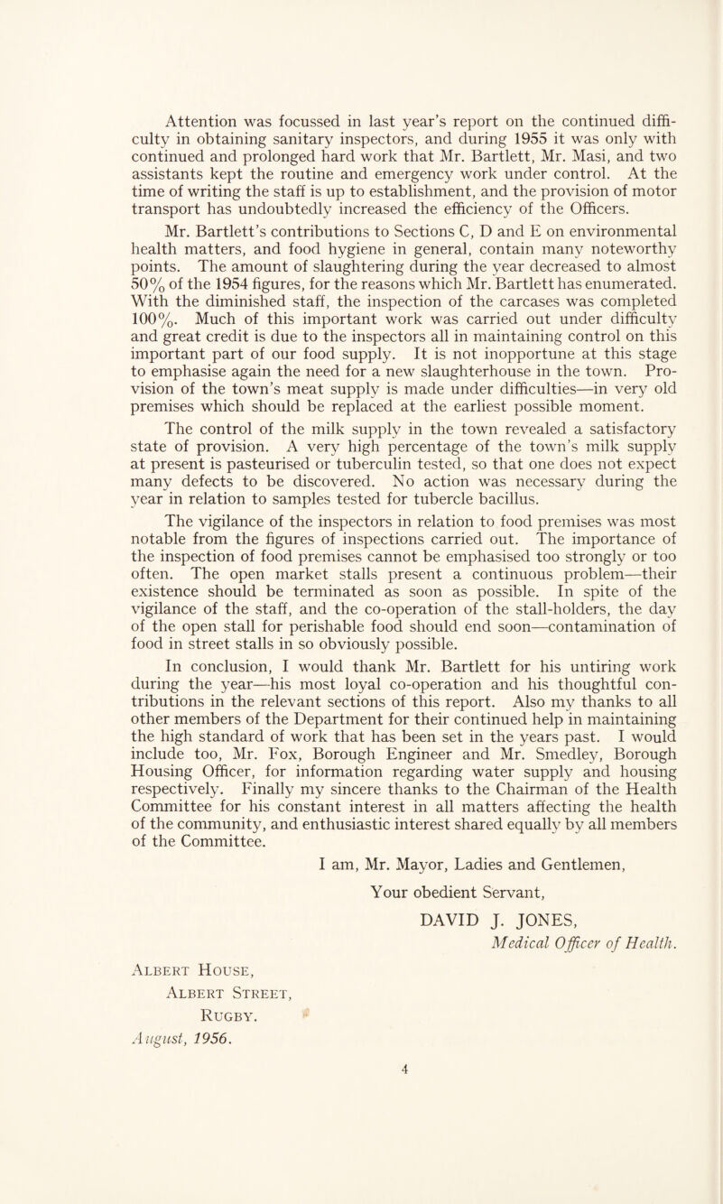Attention was focussed in last year’s report on the continued diffi¬ culty in obtaining sanitary inspectors, and during 1955 it was only with continued and prolonged hard work that Mr. Bartlett, Mr. Masi, and two assistants kept the routine and emergency work under control. At the time of writing the staff is up to establishment, and the provision of motor transport has undoubtedly increased the efficiency of the Officers. Mr. Bartlett’s contributions to Sections C, D and E on environmental health matters, and food hygiene in general, contain many noteworthy points. The amount of slaughtering during the year decreased to almost 50% of the 1954 figures, for the reasons which Mr. Bartlett has enumerated. With the diminished staff, the inspection of the carcases was completed 100%. Much of this important work was carried out under difficulty and great credit is due to the inspectors all in maintaining control on this important part of our food supply. It is not inopportune at this stage to emphasise again the need for a new slaughterhouse in the town. Pro¬ vision of the town’s meat supply is made under difficulties—in very old premises which should be replaced at the earliest possible moment. The control of the milk supply in the town revealed a satisfactory state of provision. A very high percentage of the town’s milk supply at present is pasteurised or tuberculin tested, so that one does not expect many defects to be discovered. No action was necessary during the year in relation to samples tested for tubercle bacillus. The vigilance of the inspectors in relation to food premises was most notable from the figures of inspections carried out. The importance of the inspection of food premises cannot be emphasised too strongly or too often. The open market stalls present a continuous problem—their existence should be terminated as soon as possible. In spite of the vigilance of the staff, and the co-operation of the stall-holders, the day of the open stall for perishable food should end soon—contamination of food in street stalls in so obviously possible. In conclusion, I would thank Mr. Bartlett for his untiring work during the year—his most loyal co-operation and his thoughtful con¬ tributions in the relevant sections of this report. Also my thanks to all other members of the Department for their continued help in maintaining the high standard of work that has been set in the years past. I would include too, Mr. Fox, Borough Engineer and Mr. Smedley, Borough Housing Officer, for information regarding water supply and housing respectively. Finally my sincere thanks to the Chairman of the Health Committee for his constant interest in all matters affecting the health of the community, and enthusiastic interest shared equally by all members of the Committee. I am, Mr. Mayor, Ladies and Gentlemen, Your obedient Servant, DAVID J. JONES, Medical Officer of Health. Albert House, Albert Street, Rugby. August, 1956.