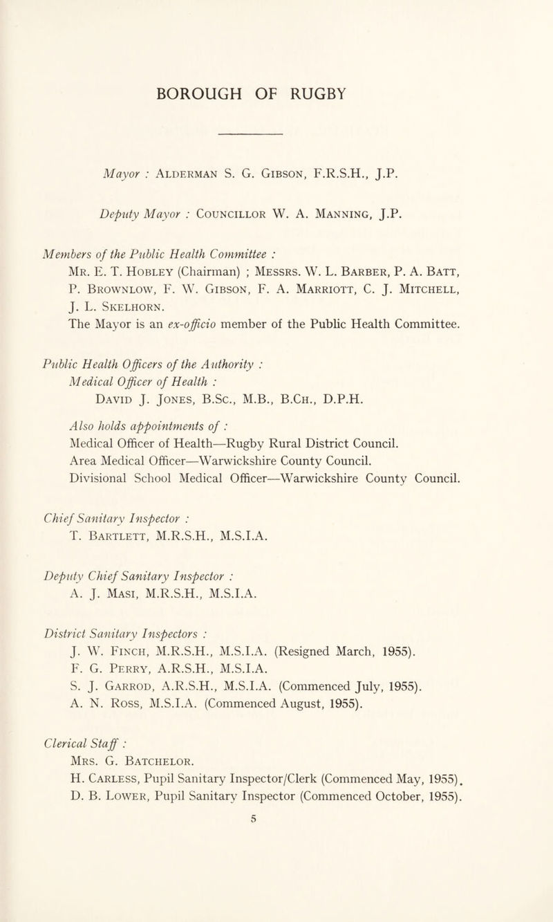 Mayor : Alderman S. G. Gibson, F.R.S.H., J.P. Deputy Mayor : Councillor W. A. Manning, J.P. Members o f the Public Health Committee : Mr. E. T. Hobley (Chairman) ; Messrs. W. L. Barber, P. A. Batt, P. Brownlow, F. W. Gibson, F. A. Marriott, C. J. Mitchell, J. L. Skelhorn. The Mayor is an ex-officio member of the Public Health Committee. Public Health Officers of the Authority : Medical Officer of Health : David J. Jones, B.Sc., M.B., B.Ch., D.P.H. Also holds appointments of : Medical Officer of Health—Rugby Rural District Council. Area Medical Officer—Warwickshire County Council. Divisional School Medical Officer—Warwickshire County Council. Chief Sanitary Inspector : T. Bartlett, M.R.S.H., M.S.I.A. Deputy Chief Sanitary Inspector : A. J. Masi, M.R.S.H., M.S.I.A. District Sanitary Inspectors : J. W. Finch, M.R.S.H., M.S.I.A. (Resigned March, 1955). F. G. Perry, A.R.S.H., M.S.I.A. S. J. Garrod, A.R.S.H., M.S.I.A. (Commenced July, 1955). A. N. Ross, M.S.I.A. (Commenced August, 1955). Clerical Staff : Mrs. G. Batchelor. H. Carless, Pupil Sanitary Inspector/Clerk (Commenced May, 1955). D. B. Lower, Pupil Sanitary Inspector (Commenced October, 1955).
