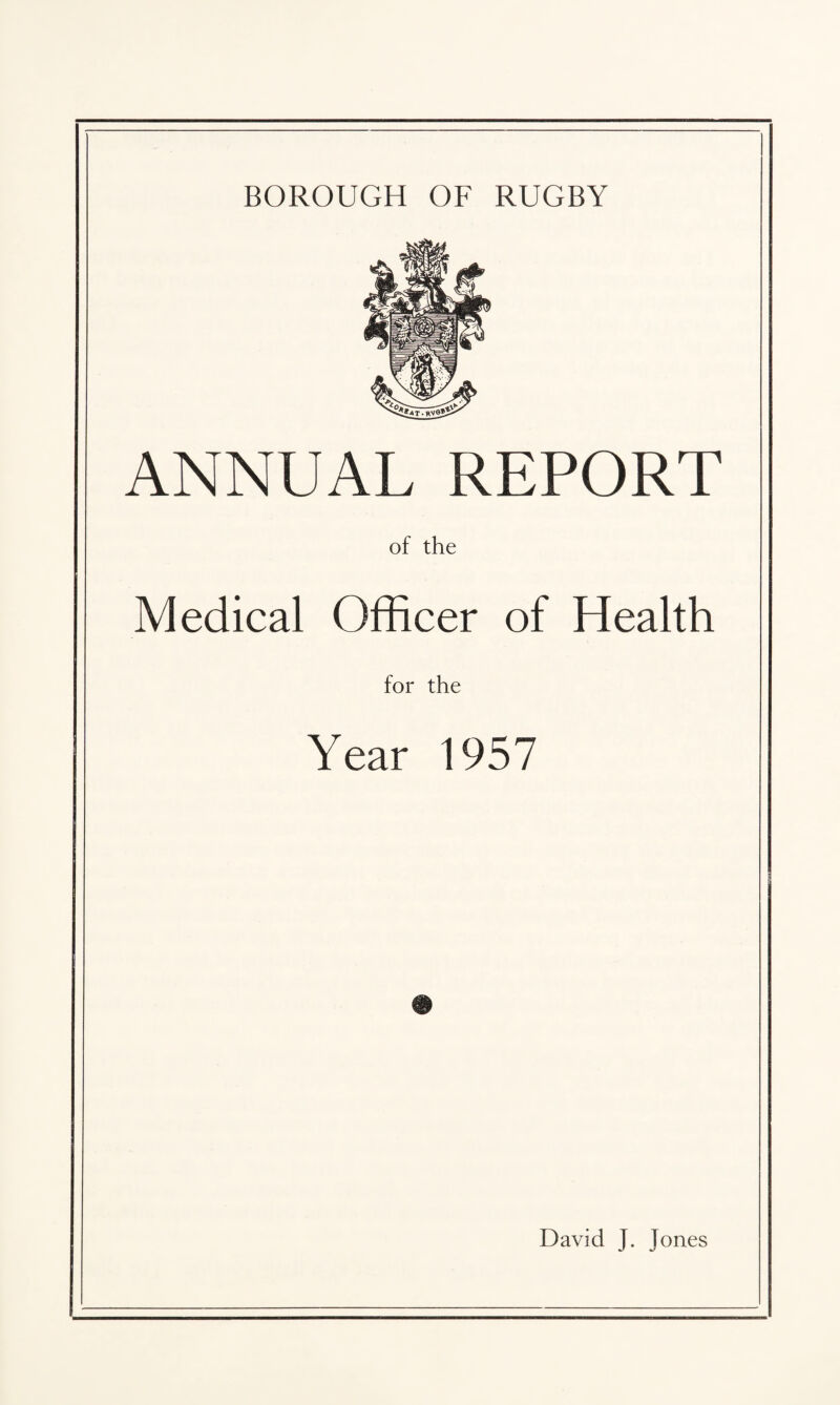 BOROUGH OF RUGBY ANNUAL REPORT of the Medical Officer of Health for the Year 1957 David J. Jones