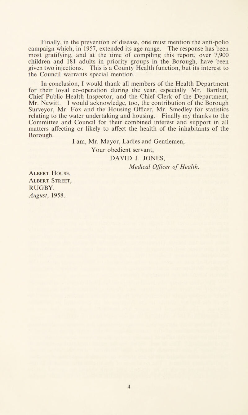 Finally, in the prevention of disease, one must mention the anti-polio campaign which, in 1957, extended its age range. The response has been most gratifying, and at the time of compiling this report, over 7,900 children and 181 adults in priority groups in the Borough, have been given two injections. This is a County Health function, but its interest to the Council warrants special mention. In conclusion, I would thank all members of the Health Department for their loyal co-operation during the year, especially Mr. Bartlett, Chief Public Health Inspector, and the Chief Clerk of the Department, Mr. Newitt. I would acknowledge, too, the contribution of the Borough Surveyor, Mr. Fox and the Housing Officer, Mr. Smedley for statistics relating to the water undertaking and housing. Finally my thanks to the Committee and Council for their combined interest and support in all matters affecting or likely to affect the health of the inhabitants of the Borough. I am, Mr. Mayor, Ladies and Gentlemen, Your obedient servant, DAVID J. JONES, Medical Officer of Health. Albert House, Albert Street, RUGBY. August, 1958.